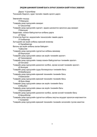 3
ЭРДЭМ ШИНЖИЛГЭЭНИЙ БАГА ХУРАЛ ЗОХИОН БАЙГУУЛАХ ЗӨВЛӨЛ
Дарга: Ч.Цогтбаяр
Техникийн бодлого, зураг төслийн төвийн орлогч дарга
Зөвлөлийн гишүүд:
П.Нямсүрэн
Тээврийн дээд сургуулийн захирал
Б.Түвшинтөр
Тээврийн дээд сургуулийн сургалт, эрдэм шинжилгээ эрхэлсэн дэд захирал
П.Батхуяг
Хөдөлгөөн, зохион байгуулалтын албаны дарга
Д.Тамир
Статистик бүртгэл, мэдээллийн технологийн төвийн дарга
Л.Ганбаатар
Зүтгүүрийн аж ахуйн албаны ерөнхий инженер
А.Пүрэвбаатар
Вагоны аж ахуйн албаны ахлах байцаагч
Ч.Дашням
Тээврийн дээд сургуулийн сургалтын албаны менежер
Д.Оюунцэцэг
Тээврийн дээд сургуулийн замын аж ахуйн тэнхмийн эрхлэгч
Д.Түмэнжаргал
Тээврийн дээд сургуулийн тээвэр зохион байгуулалтын тэнхмийн эрхлэгч
Д.Ганчимэг
Тээврийн дээд сургуулийн дохиолол холбоо, эрчим хүчний тэнхмийн эрхлэгч
Д.Энхтуяа
Тээврийн дээд сургуулийн суурь боловсролын тэнхмийн багш
М.Бямбасүрэн
Тээврийн дээд сургуулийн ерөнхий техникийн тэнхмийн багш
П.Баясгалан
Тээврийн дээд сургуулийн ерөнхий техникийн тэнхмийн багш
Ж.Буян-Амар
Тээврийн дээд сургуулийн замын аж ахуйн тэнхмийн багш
Б.Машбал
Тээврийн дээд сургуулийн замын аж ахуйн тэнхмийн багш
Л.Булигирмаа
Тээврийн дээд сургуулийн дохиолол холбоо, эрчим хүчний тэнхмийн багш
Б.Ариунболор
Тээврийн дээд сургуулийн сургалтын албаны оюутны асуудал эрхэлсэн мэргэжилтэн
Г.Сугармаа
Тээврийн дээд сургуулийн ерөнхий техникийн тэнхмийн хичээлийн туслах ажилтан
 