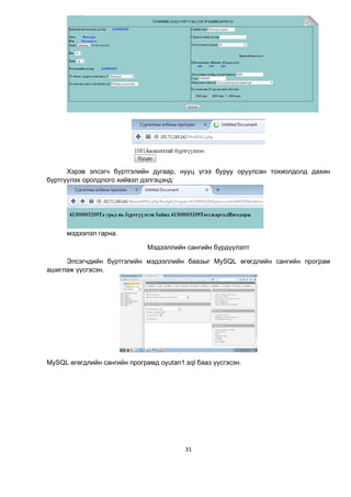 31
Хэрэв элсэгч бүртгэлийн дугаар, нууц үгээ буруу оруулсан тохиолдолд дахин
бүртгүүлэх оролдлого хийвэл дэлгэцэнд:
мэдээлэл гарна.
Мэдээллийн сангийн бүрдүүлэлт
Элсэгчдийн бүртгэлийн мэдээллийн баазыг MySQL өгөгдлийн сангийн програм
ашиглаж үүсгэсэн.
MySQL өгөгдлийн сангийн програмд oyutan1.sql бааз үүсгэсэн.
 