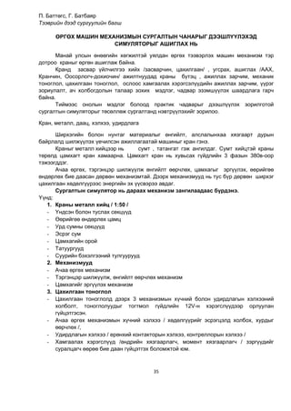 35
П. Баттөгс, Г. Батбаяр
Тээврийн дээд сургуулийн багш
ӨРГӨХ МАШИН МЕХАНИЗМЫН СУРГАЛТЫН ЧАНАРЫГ ДЭЭШЛҮҮЛЭХЭД
СИМУЛЯТОРЫГ АШИГЛАХ НЬ
Манай улсын өнөөгийн хөгжилтэй уялдан өргөх тээвэрлэх машин механизм тэр
дотроо краныг өргөн ашиглаж байна.
Кранд засвар үйлчилгээ хийх /засварчин, цахилгаан/ , угсрах, ашиглах /ААХ,
Кранчин, Оосорлогч-дохиочин/ ажилтнуудад краны бүтэц , ажиллах зарчим, механик
тоноглол, цахилгаан тоноглол, ослоос хамгаалах хэрэгсэлүүдийн ажиллах зарчим, үүрэг
зориулалт, ач холбогдолын талаар зохих мэдлэг, чадвар эзэмшүүлэх шаардлага гарч
байна.
Тиймээс онолын мэдлэг болоод практик чадварыг дээшлүүлэх зорилготой
сургалтын симуляторыг төсөллөж сургалтанд нэвтрүүлэхийг зорилоо.
Кран, металл, даац, хэлхээ, удирдлага
Ширхэгийн болон нунтаг материалыг өнгийлт, алслалынхаа хязгаарт дурын
байрлалд шилжүүлэх үечилсэн ажиллагаатай машиныг кран гэнэ.
Краныг металл хийцээр нь сумт , татангат гэж ангилдаг. Сумт хийцтэй краны
төрөлд цамхагт кран хамаарна. Цамхагт кран нь хувьсах гүйдлийн 3 фазын 380в-оор
тэжээгддэг.
Ачаа өргөх, тэргэнцэр шилжүүлж өнгийлт өөрчлөх, цамхагыг эргүүлэх, өөрийгөө
өндөрлөх бие даасан дөрвөн механизмтай. Дээрх механизмууд нь тус бүр дөрвөн ширхэг
цахилгаан хөдөлгүүрээс энергийн эх үүсвэрээ авдаг.
Сургалтын симулятор нь дараах механизм зангилаадаас бүрдэнэ.
Үүнд:
1. Краны металл хийц / 1:50 /
- Үндсэн болон туслах секцүүд
- Өөрийгөө өндөрлөх цамц
- Урд сумны секцүүд
- Эсрэг сум
- Цамхагийн орой
- Татуургууд
- Суурийн бэхэлгээний тулгуурууд
2. Механизмууд
- Ачаа өргөх механизм
- Тэргэнцэр шилжүүлж, өнгийлт өөрчлөх механизм
- Цамхагийг эргүүлэх механизм
3. Цахилгаан тоноглол
- Цахилгаан тоноглолд дээрх 3 механизмын хүчний болон удирдлагын хэлхээний
холболт, тоноглолуудыг тогтмол гүйдлийн 12V-н хэрэгслүүдээр орлуулан
гүйцэтгэсэн.
- Ачаа өргөх механизмын хүчний хэлхээ / хөдөлгүүрийг эсрэгцэлд холбох, хурдыг
өөрчлөх /,
- Удирдлагын хэлхээ / ерөнхий контакторын хэлхээ, контреллорын хэлхээ /
- Хамгаалах хэрэгслүүд /өндрийн хязгаарлагч, момент хязгаарлагч / зэргүүдийг
суралцагч өөрөө бие даан гүйцэтгэх боломжтой юм.
 