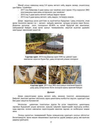 37
Манай улсын хэмжээнд жилд 3-4 краны металл хийц эвдрэн засвар, оншилгоонд
орж байна. Тухайлбал:
- 2011 оны байдлаар 2 удаа краны сум тахийсан осол гарсан /10-р хороолол ЭКО
констракшины кран даац хэтэрсэнээс сум тахийсан/
- 2012 онд 3 удаа краны металл хийцэд эвдрэл гарсан
- 2013 онд 4 удаа краны металл хийц эвдрэн, тогтвороо алдсан.
Дээрх эвдрэлүүд үүсэх шалтгаан нь ашиглалтын буруугаас / даац хэтрүүлэх, ачаа
өргөх технологи зөрчих г.м / , металл хийцийн ажиллах хугацаа хэтэрсэн зэрэг болно.
Дээрхээс дүгнэхэд осол, гологдолын 60-80% нь хүний буруутай үйл ажиллагаа,
хайхрамжгүй байдал, ачаа өргөх краныг төхөөрөмжлөх, аюулгүй ашиглах дүрмийн
заалтуудыг зөрчсөнөөс үүдэлтэй.
3 дугаар зураг. 2013-онд Дорнод гурил ХХК-ны цамхагт кран
хамгаалах хэрэгсэл бүрэн бус, даац хэтэрсний улмаас осолдсон
4 дүгээр зураг. 2011-онд ЭКО констракшн компаний барилга
дээр даац хэтэрсэнээс болж осолдсон краны ерөнхий байдал
Дүгнэлт
Дээрх симулятораас краны металл хийц, механик тоноглол ,механизмуудын
байрлал, ажиллах зарчмыг ойлгохоос гадна цахилгааны холболтыг оюутан, суралцагч нар
бие даан гүйцэтгэх боломжтой.
Ингэснээр цахилгаан тоноглолын дүрсэн ба үсгэн тэмдэглэгээ, цахилгааны
зарчмын бүдүүвчийг унших аргачлал, хувьсах гүйдлийн хөдөлгүүрийг эсрэгцэлд холбох,
хурд өөрчлөх, ослоос хамгаалах хэрэгслүүдийн ажиллах зарчим, ач холбогдлыг мэдэж
авна.
Энэхүү сургалтын төхөөрөмжийг бүрэн эзэмшиснээр суралцагч онолын ойлголтыг
баталгаажуулж, өргөх машин механизмын ашиглалтыг дүрэм зааврын дагуу зөв ашиглах
дадалд суралцана.
 
