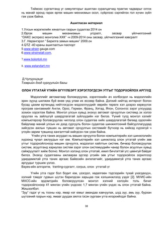 38
Тиймээс сургалтанд уг симуляторыг ашиглан суралцагчид практик чадварыг олгох
нь манай оронд гарах өргөх машин мехнизмын осол, сүйрлээс сэргийлэх гол хүчин зүйл
гэж үзэж байна.
Ашигласан материал
1.Улсын мэрэгжлийн хяналтын газрын судалгаа 2014 он
2.Өргах машин механизмын угсралт, засвар үйлчилгээний
“ОАКС экспресс монголиа ХХК’’ -н 2009-2014 оны засвар, үйлчилгээний хавсралт
3.Г. Нарангэрэл “ Барилга замын машин” 2009.он
4.QTZ -40 краны ашиглалтын паспорт
5.www.strain gauge.com
6.www.strainstall.com,
7.www.bolortoli.mn
8. www.estandart.mn
Д.Чулуунцэцэг
Тээврийн дээд сургуулийн багш
ОЛОН УТГАТАЙ ҮГИЙН ӨГҮҮЛБЭРТ ХЭРЭГЛЭГДСЭН УТГЫГ ТОДОРХОЙЛОХ АРГУУД
Мэдээллийг автоматаар боловсруулах, хэрэглэхийн ач холбогдол нь мэдээллийн
эрин зуунд шилжиж буй өнөө үед улам их өссөөр байна. Дэлхий нийтэд интернэт болон
бусад цахим ертөнцөд нийтлэгдсэн мэдээллүүдийг өөрийн төрөлх хэл дээрээ хөрвүүлэх
програм хангамжийг Англи, Орос, Герман, Франц, Хятад, Япон, Солонгос зэрэг улсуудад
зохион хэрэглэж байна. Монгол улсын хувьд энэхүү автомат орчуулгын системд эх хэлээ
оруулах нь зайлшгүй шаардлагатай зүйлүүдийн нэг билээ. Үүний тулд монгол хэлийг
компьютерээр боловсруулах чиглэлд олон судалгаа хийх шаардлагатай бөгөөд одоогийн
байдлаар манай улсын их дээд сургууль болон судалгаа шинжилгээний байгууллагуудад
хийгдсэн ажлын түвшин нь автомат орчуулгын системийг бүтнээр нь хийхэд хүрэхгүй ч
үгзүйн зарим түвшинд хангалттай хийгдсэн гэж үзэж байна.
Үгийн утга таних асуудал нь машин орчуулга болон компьютерийн хэл шинжлэлийн
хүрээнд чухал ажлуудын нэг юм. Компьютерийн хэл шинжлэлд олон утгатай үгийн зөв
утгыг тодорхойлсноор машин орчуулга, мэдээлэл хайлтын систем, бичвэр боловсруулах
систем, асуултанд хариулах систем зэрэг олон системүүдийн чанар болон агуулгын хувьд
сайжруулалт хийж болно. Монгол хэлэнд олон утгатай, ижил бичлэгтэй үгс цөөнгүй байдаг
билээ. Энэхүү судалгааны ажлаараа эдгээр үгсийн зөв утгыг тодорхойлох зорилгоор
удирдамжтай утга таних аргаас Байесийн ангилагчийг, удирдамжгүй утга таних аргаас
аргуудыг туршиж үзлээ.
Bayes-ийн алгоритм, tranting-сургалт, corpus, олон утгатай үг
Үгийн утга гэдэг бол бодит юм, үзэгдэл, хөдөлгөөн тэдгээрийн тухай ухагдахуун,
хэлний тэмдэг гурвын шүтэн барилдсан харьцаа гэж хэлшинжлэлд үздэг [2]. МУИС-ийн
МХСС-ийн эрдэмтдийн боловсруулсан монгол хэлний хэлзүйн толь бичиг
тодорхойлсноор 41 мянган үгийн үндсээс 1,7 мянган үгийн үндэс нь олон утгатай байна.
Жишээлбэл:
“Зуу” гэдэг үг нь тооны нэр, ямар нэг юмыг амандаа хавчуулах, шүд зуу, амь зуу, бурхан
шүтээний газрын нэр, ямааг дуудах аялга гэсэн зургаан утга илэрхийлдэг байна.
 