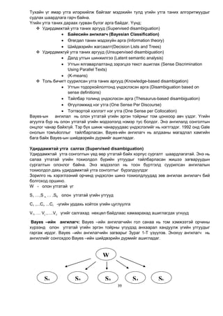 39
Тухайн үг ямар утга илэрхийлж байгааг мэдэхийн тулд үгийн утга таних алгоритмуудыг
судлах шаардлага гарч байна.
Үгийн утга таних дараах гурван бүлэг арга байдаг. Үүнд:
 Удирдамжтай утга таних аргууд (Supervised disambiguation)
 Байесийн ангилагч (Bayesian Classification)
 Өгөгдөл танин мэдэхүйн арга (Information theory)
 Шийдвэрийн жагсаалт(Decision Lists and Trees)
 Удирдамжгүй утга таних аргууд (Unsupervised disambiguation)
 Далд утгын шинжилгээ (Latent semantic analysis)
 Утгын ялгаварлалтанд зэрэгцээ текст ашиглах (Sense Discrimination
Using Parallel Texts)
 (K-means)
 Толь бичигт суурилсан утга таних аргууд (Knowledge-based disambigation)
 Утгын тодорхойлолтонд үндэслэсэн арга (Disambiguation based on
sense definitions)
 Тайлбар толинд үндэслэсэн арга (Thesaurus-based disambiguation)
 Өгүүлэмжид нэг утга (One Sense Per Discourse)
 Тогтвортой хэллэгт нэг утга (One Sense per Collocation)
Вауеs-ын ангилал нь олон утгатай үгийн эргэн тойрныг том цонхоор авч үздэг. Үгийн
агуулга бүр нь олон утгатай үгийн мэдээлэлд нэмэр тус болдог. Энэ ангилалд сонголтын
онцлог чанар байхгүй. Тэр бүх шинж чанаруудаас үндэслэлийг нь нэгтгэдэг. 1992 онд Gale
онолын томъёоллыг тайлбарласан. Вауеs-ийн ангилагч нь алдааны магадлал хамгийн
бага байх Вауеs-ын шийдвэрийн дүрмийг ашигладаг.
Удирдамжтай утга салгах (Supervised disambiguation)
Удирдамжтай утга сонголтын үед өөр утгатай байх корпус сургалт шаардлагатай. Энэ нь
салаа утгатай үгийн тохиолдол бүрийн утгуудыг тайлбарласан жишээ загваруудын
сургалтын олонлог байна. Энэ мэдээлэл нь тоон бүртгэлд суурилсан ангилалын
тохиолдол дахь удирдамжтай утга сонголтыг бүрэлдүүлдэг
Зорилго нь хэрэглээний орчинд үндэслэн шинэ тохиолдлуудад зөв ангилах ангилагч бий
болгоход оршино.
W - олон утгатай үг
S1 …,S к, … ,SК олон утгатай үгийн утгууд
С1 ,...Сi, ...СI -үгийн урдахь хойтох үгийн цуглуулга
V1, … Vj ,….VJ үгийг салгахад нөхцөл байдлаас хамаарахад ашиглагдах үгнүүд
Bayes –ийн ангилагч: Bayes –ийн ангилагчийн гол санаа нь том хэмжээтэй орчины
хүрээнд олон утгатай үгийн эргэн тойрны үгүүдэд анхаарал хандуулж үгийн утгуудыг
гаргаж ирдэг. Bayes –ийн ангилагчийн загварыг Зураг 1-Т үзүүлэв. Энэхүү ангилагч нь
ангиллийг сонгохдоо Bayes –ийн шийдвэрийн дүрмийг ашигладаг.
W
S1 S2 S3 S4 Sk
 