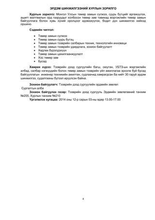 4
ЭРДЭМ ШИНЖИЛГЭЭНИЙ ХУРЛЫН ЗОРИЛГО
Хурлын зорилго: Монгол Улсын төмөр замын сүлжээ, суурь бүтцийг өргөжүүлэх,
ашигт малтмалын орд газруудыг холбосон төмөр зам тавихад мэргэжлийн төмөр замын
байгууллага болон хувь хүний оролцоог идэвхжүүлэх, бодит дүн шинжилгээ хийхэд
оршино.
Сэдвийн чиглэл:
 Төмөр замын сүлжээ
 Төмөр замын суурь бүтэц
 Төмөр замын тээврийн салбарын техник, технологийн инноваци
 Төмөр замын тээврийн удирдлага, зохион байгуулалт
 Хөдлөх бүрэлдэхүүн
 Төмөр замын цахилгаанжуулалт
 Хос төмөр зам
 Бусад
Хамрах хүрээ: Тээврийн дээд сургуулийн багш, оюутан, УБТЗ-ын мэргэжлийн
албад, салбар нэгжүүдийн болон төмөр замын тээврийн үйл ажиллагаа эрхэлж буй бусад
байгууллагын инженер техникийн ажилтан, судлаачид хамрагдсан ба нийт 30 гаруй эрдэм
шинжилгээ, судалгааны бүтээл ирүүлсэн байна.
Зохион байгуулагч: Тээврийн дээд сургуулийн эрдмийн зөвлөл
Сургалтын алба
Зохион байгуулах газар: Тээврийн дээд сургууль Эрдмийн зөвлөгөөний танхим
№205, Хурлын танхим №210
Үргэлжлэх хугацаа: 2014 оны 12-р сарын 03-ны өдөр 13.00-17.00
 