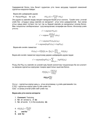 40
Удирдамжтай болон толь бичигт суурилсан утга таних аргуудад тодорхой хэмжээний
сургалтын мэдээлэл байдаг.
Вауеs-ийн шийдвэрийн дүрэм:
If P(s’|c)>P(sk|c) for sk≠s ( 	| ) =
( 	| )
( )
	 ( )
Энэ дүрэм нь хамгийн өндөр нөхцөлт магадлал бүхий утгыг сонгоно. Тухайн олон утгатай
үгийн бүх утгуудын хувьд хамгийн их магадлалт утгыг олох шаардлагатай. Бүх салаа
утгын хувьд ижил тогтмол тоо тул тэр нь бидний хамгийн их магадлалыг олоход болно.
Мөн тооцооллыг хялбарчилахын тулд магадлалаас логарифм авч болно. Ингэснээр үгийн
утга нь:
= arg max ( | )
= argmax	
( | )
( )
	 ( )
= arg max ( | ) 	( )
= arg max[ ( | ) + ( )
Вауеs-ийн энгийн таамаглал
( | ) = 	 	 	 = ( | )
	
Вауеs-ийн энгийн таамаглал оруулснаар дараах шийдвэрийн дүрэм гардаг.
= arg max[ ( ) + ( |
		
)
P(vj|sk) ба P(sk) нь хамгийн их үнэний хувь бүхий үнэлэлтээр тооцоологдох ба энэ үнэлэлт
нь заагдсан сургалтын корпусаас тохирох адилтгалыг ашиглаж болно.
=
( 	 )
( )
P(Sk)=
( )
( )
C(vj sk) - сургалтын корпус дахь sk утгын өгүүлэмжид vj үгийн давтамжийн тоо.
C (Sk) - сургалтын корпус дахь Sk-ийн үгийн тоо.
C(w)- w салаа утгатай үгийн нийт үгийн тоо.
Bayes-ийн утга сонгох алгоритм
1. Comment: Trainning
2. for all senses Sk of do
3. for all words Vj in thevocabulary do
4. =
( 	 )
( )
5. end for
6. end for
 