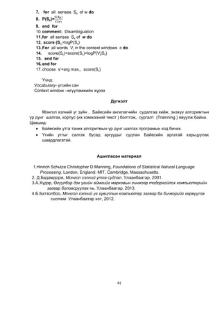 41
7. for all senses Sk of w do
8. P(Sk)=
( )
( )
9. end for
10.comment: Disambiguation
11.for all senses Sk of w do
12. score (Sk)=logP(Sk)
13.For all words Vj in the context windows c do
14. score(Sk)=score(Sk)+logP(Vj|Sk)
15. end for
16.end for
17.choose s’=arg max,, score(Sk)
Үүнд:
Vocabulary- үгсийн сан
Context window –өгүүлэмжийн хүрээ
Дүгнэлт
Монгол хэлний үг зүйн , Байесийн ангилагчийн судалгаа хийж, энэхүү алгоримтын
үр дүнг шалгах, корпус (их хэмжээний текст ) бэлтгэж, сургалт (Trainning ) явуулж байна.
Цаашид:
 Байесийн утга таних алгоритмын үр дүнг шалгах програмын код бичих.
 Үгийн утгыг салгах бусад аргуудыг судлан Байесийн аргатай харьцуулах
шаардлагатай.
Ашигласан материал
1.Hinrich Schütze Christopher D.Manning, Foundations of Statistical Natural Language
Processing. London, England: MIT, Cambridge, Massachusetts.
2. Д.Бадамдорж, Монгол хэлний утга судлал. Улаанбаатар, 2001.
3.А.Хүдэр, Өгүүлбэр дэх үгийн аймгийг марковын гинжээр тодорхойлох компьютерийн
загвар боловсруулах нь. Улаанбаатар, 2013.
4.Б.Батзолбоо, Монгол хэлний үг хувиллын компьютер загвар ба бичвэрийг хөрвүүлэх
систем. Улаанбаатар хот, 2012.
 