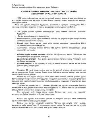 42
А.Пүрэвбаатар
Вагоны аж ахуйн албаны ХАА хариуцсан ахлах байцаагч
ДЭЛНИЙ ХЭЛБЭРИЙГ ӨӨРЧЛӨХ ЗАМААР ВАГОНЫ ХОС ДУГУЙН
АШИГЛАЛТЫН ХУГАЦААГ УРТАСГАХ НЬ
1992 оноос хойш вагоны хос дугуйн дэлний элэгдэл эрчимтэй явагдаж байгаа нь
хос дугуйн ашиглалтын хугацааг богино болгож улмаар засвар ашиглалтын зардлыг
нэмэгдүүлж байна.
Иймд хос дугуйн элэгдлийг бууруулах, ашиглалтын хугацааг нэмэгдүүлэх ХАА-г
хангахад чиглэгдсэн судалгаа явуулсны дүнд доорх саналыг дэвшүүлж байна.
 Хос дугуйн дэлний зузааны зөвшөөрөгдөх дээд хэмжээг багасгаж, элэгдлийг
бууруулах.
 Дугуйн мөөрийн хэмнэлттэйгээр зорох.
 Мөөр нимгэрсэн, дахин зорох боломжгүй болсон хос дугуйнд өнхрөх гадаргын шинэ
хэлбэрээр зоролт хийж ашиглах.
 Дэлний орой болон ажлын талст дээр гарсан шамралыг тодорхойлох ДШ-4
загварын ашиглалтыг сайжруулах.
 Ашиглалтын нөхцөлд ачааны вагоны хос дугуйн дэлний зөвшөөрөгдөх доод
хэмжээг 24 мм болгох.
- Вагоны дугуйн дэлний элэгдэл – Вагоны хос дугуйн дэл ажлын талстаараа зам
төмөртэй харилцан үрэлдэж нимгэрэх.
- Дэлний хурц элэгдэл – Хос дугуйн дэлний ажлын талстын налуу 71 градуст хүрч
хэлбэр нь өөрчлөгдөх.
- Дэлний шамралт – Хос дугуйн дэл элэгдэж нимгэрэх явцад ажлын хэсэгт болон
дэлний оройд сөрдөс үүсэх.
Өнгөрсөн 20 гаруй жилд вагоны хос дугуйн дэлний элэгдэл эрчимжсэнээр хос
дугуйн ашиглалтын бодит хугацаа богино болж байгаа нь вагоны засвар, ашиглалтын
зардлыг нэмэгдүүлэх болсон.
Иймээс би хос дугуйн элэгдэл УБТЗ дээр ямар байгааг тогтоож улмаар үүсэж
байгаа элэгдлийн эрчимжилтийг бууруулах, хос дугуйн ашиглалтын хугацааг уртасгахын
зэрэгцээ галт тэрэгний хөдөлгөөний аюулгүй ажиллагааны эрсдэлийг бууруулах тал дээр
ажиллаж ирлээ.
ТЗДС-ын 60 жилийн ойгоор “Вагоны гүйлтээр хос дугуйн элэгдэлийн байдалд
хяналт тавьж, хос дугуйн ашиглалтын хугацааг уртасгах нь” илтгэл тавьсан ба илтгэлээр
дэвшүүлсэн 6 санааны 3 нь үйлдвэрлэлд нэвтэрсэн.
Энэ ажлуудыг хийх явцад зарим санаа, боломж гарч ирсэн тул судалгааг
үргэлжлүүлж байна. Үүнийгээ та бүхэнд толилуулья.
Вагоны хос дугуйн ашиглалтын хугацаа нь мөөрийн элэгдэл ямар хэмжээний
эрчимжилттэй байгаагаас шууд хамаардаг.
Вагоны хос дугуйн элэгдлийг үндэслэн “Вагоны хос дугуйд үзлэг, засвар,
магадалгаа хийх заавар”-аар 13 тохиолдолд зоролт хийдэг ба ашиглалтын үед дугуйн
өнхрөх гадаргын жигд элэгдэл, дэлний нимгэрэлт зонхилон гардаг.
 