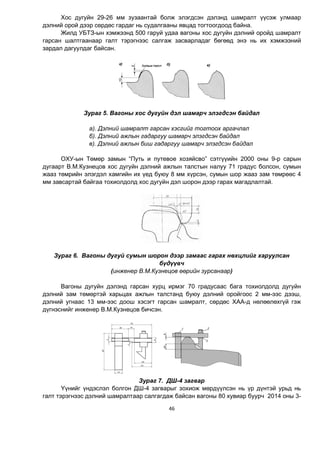 46
Хос дугуйн 29-26 мм зузаантай болж элэгдсэн дэлэнд шамралт үүсэж улмаар
дэлний орой дээр сөрдөс гардаг нь судалгааны явцад тогтоогдоод байна.
Жилд УБТЗ-ын хэмжээнд 500 гаруй удаа вагоны хос дугуйн дэлний оройд шамралт
гарсан шалтгаанаар галт тэрэгнээс салгаж засварладаг бөгөөд энэ нь их хэмжээний
зардал дагуулдаг байсан.
Зураг 5. Вагоны хос дугуйн дэл шамарч элэгдсэн байдал
а). Дэлний шамралт гарсан хэсгийг тогтоох аргачлал
б). Дэлний ажлын гадаргуу шамарч элэгдсэн байдал
в). Дэлний ажлын биш гадаргуу шамарч элэгдсэн байдал
ОХУ-ын Төмөр замын “Путь и путевое хозяйсво” сэтгүүийн 2000 оны 9-р сарын
дугаарт В.М.Кузнецов хос дугуйн дэлний ажлын талстын налуу 71 градус болсон, сумын
жааз төмрийн элэгдэл хамгийн их үед буюу 8 мм хүрсэн, сумын шор жааз зам төмрөөс 4
мм завсартай байгаа тохиолдолд хос дугуйн дэл шорон дээр гарах магадлалтай.
Зураг 6. Вагоны дугуй сумын шорон дээр замаас гарах нөхцлийг харуулсан
бүдүүвч
(инженер В.М.Кузнецов өөрийн зурсанаар)
Вагоны дугуйн дэлэнд гарсан хурц ирмэг 70 градусаас бага тохиолдолд дугуйн
дэлний зам төмөртэй харьцах ажлын талстанд буюу дэлний оройгоос 2 мм-ээс дээш,
дэлний угнаас 13 мм-ээс доош хэсэгт гарсан шамралт, сөрдөс ХАА-д нөлөөлөхгүй гэж
дүгнэснийг инженер В.М.Кузнецов бичсэн.
Зураг 7. ДШ-4 загвар
Үүнийг үндэслэл болгон ДШ-4 загварыг зохиож мөрдүүлсэн нь үр дүнтэй урьд нь
галт тэрэгнээс дэлний шамралтаар салгагдаж байсан вагоны 80 хувиар буурч 2014 оны 3-
 