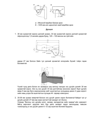 48
а – Монголд мөрдөж байгаа арга
б – 1435 мм-ийн царигтай замд мөрддөг арга
Д¿ãíýëò
1. 30 мм зузаантай зорсон дэлний зузаан, 33 мм зузаантай зорсон дэлний зузаантай
ойролцоогоор 1,5 жилийн дараа буюу, 120 – 130 мянган км гүйлтийн
дараа 27 мм болсон байх тул дэлний эрчимтэй элэгдлийн бүсийг тойрч гарах
боломжтой.
Үүний тулд депо болон их засварын үед вагонд таигдах хос дугуйн дэлийг 30 мм
зузаантай зорно. Энэ нь хос дугуйг 33 мм дэлтэйгээр зосоноос зоролт бүрт дугуйн
мөөр 5 мм-ээр бага зорогдсоноор нийт ашиглалтын хугацаанд дахин 2 удаа зоролт
хийх нөөц үлдэх ба ашиглалтын хугацаа 44 сараар нэмэгдэнэ.
2. 33-36 мм зузаан мөөртөй болсон хос дугуйг дахин зорох боломжгүй байдаг тул уг
дугуйн дэлийг 27 мм-ээр зорж салгалттай засварт өгч болно.
Улмаар “Вагоны хос дугуйд үзлэг, засвар, магадалгаа хийх заавар”-ийн хавсралт
№6-д өөрчлөлт оруулан жил бүр депо засварт ордог вагонуудад тавьсан
тохиолдолд уг хос дугуйг дахин 6 -12 сар ашиглах боломж бүрдэнэ.
 