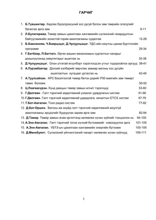 5
ГÀÐ×ÈÃ
1. Б.Түвшинтөр. Хөдлөх бүрэлдэхүүний хос дугуй болон зам төмрийн элэгдлийг
багасгах арга зам 6-11
2. Л.Булигирмаа. Төмөр замын цахилгаан хангамжийн сүлжээний газардуулгын
байгууламжийн зохистой горим ажиллагааны судалгаа 12-28
3. Б.Баасанням, Ч.Баярцэцэг, Д.Чулуунцэцэг. ТДС-ийн оюутны цахим бүртгэлийн
программ 29-34
4. Г.Батбаяр, П.Баттөгс. Өргөх машин механизмын сургалтын чанарыг
äээшлүүлэхэд симуляторыг ашиглах нь 35-38
5. Д.Чулуунцэцэг. Олон утгатай өгүүлбэрт хэрэглэгдсэн утгыг тодорхойлох аргууд 38-41
6. А.Пүрэвбаатар. Дэлний хэлбэрийг өөрчлөх замаар вагоны хос дугуйн
ашиглалтын хугацааг уртасгах нь 42-49
7. А.Туулсайхан. АРС бэхэлгээтэй төмөр бетон дэрийг Р50 маягийн зам төмөрт
тавих боломж 50-52
8. Ö.Ëõàãâàñ¿ðýí. Хүнд даацын төмөр замын илчит тэрэгнүүд 53-60
9. Г.Дөлгөөн . Галт тэрэгний хөдөлгөөний ухаалаг удирдлагын систем 61-66
10.Г.Дөлгөөн. Галт тэрэгний хөдөлгөөний удирдлага, хяналтын ETCS систем 67-76
11.Ò.Áàò-Àìãàëàí. Òоон радио систем 77-82
12. Д.Бат-Орших. Вагоны аж ахуйд галт тэрэгний хөдөлгөөний аюулгүй
ажиллагааны эрсдэлийг бууруулах зарим арга зам 82-94
13. Д.Тамир. Төмөр замын ачаа эргэлтэнд нөлөөлөх хүчин зүйлийг тооцоолох нь 94-100
14.А.Энх-Амгалан. Галт тэрэгний татах хүчний бүтээмжийг нэмэгдүүлэх арга 101-105
15. А.Энх-Амгалан. УБТЗ-ын цахилгаан хангамжийн энергийн бүтээмж 105-109
16. Д.Мөнхбуянт. Сүлжээний үйлчилгээний чанарт нөлөөлөх хүчин зүйлүүд 109-111
 