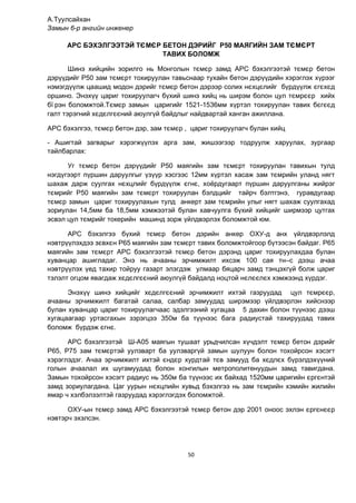 50
А.Туулсайхан
Замын 6-р ангийн инженер
АРС БЭХЭЛГЭЭТЭЙ ТЄМЄР БЕТОН ДЭРИЙÃ Р50 МАЯГИЙН ЗАМ ТЄМЄРТ
ТАВИХ БОЛОМЖ
Шинэ хийцийн зорилго нь Монголын тємєр замд АРС бэхэлгээтэй тємєр бетон
дэр¿¿дийг Р50 зам тємєрт тохируулан тавьснаар тухайн бетон дэр¿¿дийн хэрэглэх х¿рээг
нэмэгд¿¿лж цаашид модон дэрийг тємєр бетон дэрээр солих нєхцєлийг б¿рд¿¿лж єгєхєд
оршино. Энэх¿¿ цариг тохируулагч б¿хий шинэ хийц нь ширэм болон цул тємрєєр хийх
бї рэн боломжтой.Тємєр замын царигийг 1521-1536мм х¿ртэл тохируулан тавих бєгєєд
галт тэрэгний хєдєлгєєний аюулг¿й байдлыг найдвартай ханган ажиллана.
АРС бэхэлгээ, тємєр бетон дэр, зам тємєр , цариг тохируулагч булан хийц
- Ашигтай загварыг хэрэгж¿¿лэх арга зам, жишээгээр тодруулж харуулах, зургаар
тайлбарлах:
Уг тємєр бетон дэр¿¿дийг Р50 маягийн зам тємєрт тохируулан тавихын тулд
нэгд¿гээрт п¿ршин даруулгыг ¿з¿¿р хэсгээс 12мм х¿ртэл хасаж зам тємрийн уланд нягт
шахаж дарж суулгах нєхцлийг б¿рд¿¿лж єгнє, хоёрдугаарт п¿ршин даруулганы жийрэг
тємрийг Р50 маягийн зам тємєрт тохируулан бэлдцийг тайрч бэлтгэнэ, гуравдугаар
тємєр замын цариг тохируулахын тулд анкерт зам тємрийн улыг нягт шахаж суулгахад
зориулан 14,5мм ба 18,5мм хэмжээтэй булан хавчуулга б¿хий хийцийг ширмээр цутгах
эсвэл цул тємрийг токерийн машинд зорж ¿йлдвэрлэх боломжтой юм.
АРС бэхэлгээ б¿хий тємєр бетон дэрийн анкер ОХУ-д анх ¿йлдвэрлэлд
нэвтр¿¿лэхдээ зєвхєн Р65 маягийн зам тємєрт тавих боломжтойгоор б¿тээсэн байдаг. Р65
маягèéн зам тємєрт АРС бэхэлгээтэй тємєр бетон дэрэнд цариг тохируулахдаа булан
хуванцар ашигладаг. Энэ нь ачааны эрчимжилт ихсэж 100 сая тн–с дээш ачаа
нэвтр¿¿лэх ¿ед тахир тойруу газарт элэгдэж улмаар бяцарч замд тэнцэхг¿й болж цариг
тэлэлт огцом явагдаж хєдєлгєєний аюулг¿й байдалд ноцтой нєлєєлєх хэмжээнд х¿рдэг.
Энэх¿¿ шинэ хийцийг хєдєлгєєний эрчимжилт ихтэй газруудад цул тємрєєр,
ачааны эрчимжилт багатай салаа, салбар замуудад ширэмээр ¿йлдвэрлэн хийснээр
булан хуванцар цариг тохируулагчаас эдэлгээний хугацаа 5 дахин болон т¿¿нээс дээш
хугацаагаар уртасгахын зэрэгцээ 350м ба т¿¿нээс бага радиустай тахируудад тавих
боломж б¿рдэж єгнє.
АРС бэхэлгээтэй Ш-А05 маягын тушаат урьдчилсан х¿чдэлт тємєр бетон дэрийг
Р65, Р75 зам тємєртэй уулзварт ба уулзварг¿й замын шулуун болон тохойрсон хэсэгт
хэрэглэдэг. Ачаа эрчимжилт ихтэй єндєр хурдтай тєв замууд ба хєдлєх б¿рэлдэх¿¿ний
голын ачаалал их шугамуудад болон хонгилын метрополитенуудын замд тавигдана.
Замын тохойрсон хэсэгт радиус нь 350м ба т¿¿нээс их байхад 1520мм царигèéн єргєнтэй
замд зориулагдана. Цаг уурын нєхцлийн хувьд бэхэлгээ нь зам тємрийн хэмийн жилийн
ямар ч хэлбэлзэлтэй газруудад хэрэглэгдэх боломжтой.
ОХУ-ын тємєр замд АРС бэхэлгээтэй тємєр бетон дэр 2001 оноос эхлэн єргєнєєр
нэвтэрч эхэлсэн.
 