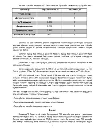 51
Нэг зам тємрийн жирээнд АРС бэхлгээний иж б¿рдлийн тоо хэмжээ, эд б¿рийн жин:
Эдийн нэр 1ширхэгийн жин, кг Тоо хэмжээ,шт
Тушаа /анкер/ 47 1
Дагнан тохируулагч 0,35 2
АРС даруулга 0,825 2
Даруулгын ивээс 0,218 2
Тусгаарлагч єнцєг 0,032 2
Резин зєєлєвч ЦП-204 0,52 1
Бэхэлгээ нь зам тємрийн дэртэй найдвартай тохируулагдан холбогдох нєхцлийг
хангана. Дагнан тохируулагчаас п¿ршин даруулга дээр дарж дамжигдан зам тємрийн
уланд шахах х¿чдэл нь дагнан тохируулагчийн тавигдах байрлалаас хамаарч доорхи
хэмжээтэй байна.
Байрлал 1 дээр 100-300кгс, 3 дээр 700-1000кгс, 2 дээр 400-600кгс, 4 дээр 1000-1200
кгс байна. Зам тємєр жирээний байрлалын т¿вшинг 20-25мм х¿ртэл єргєж тохируулан
засах боломжийг АРС бэхэлгээ хангадаг.
Дэрийг ГОСТ 26633-91-ээр х¿нд бетоноор ¿йлдвэрлэх ба х¿йтэн тэсвэрлэлт F200-
аас доошг¿й байдаг
Бетон зуурмагийн зарцуулалт -0,114 м3
, 3 мм голчтой арматур зарцуулалт нь 1 м3
бетон зуурмагт 67,2кг, 1м3
бетон зуурмагт ноогдох ширэмний зарцуулалт -85,45кг болно.
АРС бэхэлгээтэй тємєр бетон дэрийг Р50 маягèéн зам тємєрт тохируулах тавих
хийцийн ялгаа нь ємнєх Р65 маягын зам тємрийн бэхэлгээнээс цариг тохируулагч булан
хийц нь ширэм болон тємрєєр ¿йлдвэрлэгдсэн, АРС бэхэлгээний п¿ршин даруулга, т¿¿ний
жийрэг тємрийн геометр хэмжээс¿¿д нь б¿рэн єєрчлєгдсєн. Цариг тохируулагч хуванцар
булангийн загвар хийцийг Р50 маягийн зам тємєрт зориулан шинээр санаачлан єєрчилєн
б¿тээсэн болно.
Р50 зам тємєрт тавьсан АРС бетон дэр¿¿д нь Р65 зам тємєрт тавьсан бетон дэр¿¿дийн
аль алинд байгаа т¿гээмэл гол шинж¿¿д:
- Тємєр бетон дэрэнд анкерийг суурилуулсан байдал
- Тємєр замын царигийг тохируулан тавих нєхцєл байдал
- Тємєр бетон дэрийн ¿йлдвэрлэх технологи
Д¿гнэлт
Энэх¿¿ АРС бэхэлгээтэй тємєр бетон дэрийг Р50 маягийн зам тємєрт тавих цариг
тохируулагч булан хийц нь Монголын тємєр замын хэмжээнд ашиглах б¿рэн боломжтой.
Энэх¿¿ шинэ хийцийн мєн чанар нь АРС бэхэлгээт тємєр бетон дэр¿¿дийг Р50 маягийн
зам тємєрт тавьснаар галт тэрэгний хєдєлгєєний аюулг¿й байдлыг найдвартай б¿рэн
 