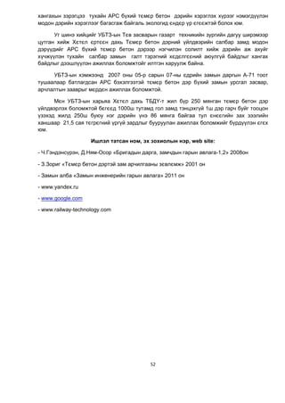 52
хангахын зэрэгцээ тухайн АРС б¿хий тємєр бетон дэрийн хэрэглэх х¿рээг нэмэгд¿¿лэн
модон дэрийн хэрэглээг багасгаж байгаль экологид єндєр ¿р єгєєжтэй болох юм.
Уг шинэ хийцийг УБТЗ-ын Тєв засварын газарт техникийн зургийн дагуу ширэмээр
цутган хийж Хєтєл єртєєн дахь Тємєр бетон дэрний ¿йлдвэрийн салбар замд модон
дэр¿¿дийг АРС б¿хий тємєр бетон дэрээр нэгчилэн солилт хийж дэрийн аж ахуйг
х¿чж¿¿лэн тухайн салбар замын галт тэрэгний хєдєлгєєний аюулг¿й байдлыг хангах
байдлыг дээшл¿¿лэн ажиллах боломжтойг илтгэн харуулж байна.
УБТЗ-ын хэмжээнд 2007 оны 05-р сарын 07-ны єдрийн замын даргын А-71 тоот
тушаалаар батлагдсан АРС бэхэлгээтэй тємєр бетон дэр б¿хий замын урсгал засвар,
арчлалтын зааврыг мєрдєн ажиллах боломжтой.
Мєн УБТЗ-ын харьяа Хєтєл дахь ТБД¯-т жил б¿р 250 мянган тємєр бетон дэр
¿йлдвэрлэх боломжтой бєгєєд 1000ш тутамд гол замд тэнцэхг¿й 1ш дэр гарч буйг тооцон
¿зэхэд жилд 250ш буюу нэг дэрийн ¿нэ 86 мянга байгаа тул єнєєгийн зах зээлийн
ханшаар 21,5 сая тєгрєгний ¿рг¿й зардлыг бууруулан ажиллах боломжийг б¿рд¿¿лэн єгєх
юм.
Ишлэл татсан ном, эх зохиолын нэр, web site:
- Ч.Гэндэнс¿рэн, Д.Ням-Осор «Бригадын дарга, замчдын гарын авлага-1,2» 2008он
- З.Зориг «Тємєр бетон дэртэй зам арчилгааны зєвлємж» 2001 он
- Замын алба «Замын инженерийн гарын авлага» 2011 он
- www.yandex.ru
- www.google.com
- www.railway-technology.com
 