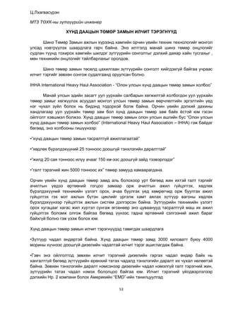 53
Ц.Лхагвасүрэн
МТЗ ТӨХК-ны зүтгүүрийн инженер
ХҮНД ДААЦЫН ТӨМӨР ЗАМЫН ИЛЧИТ ТЭРЭГНҮҮД
Шинэ Төмөр Замын ажлын хүрээнд хамгийн орчин үеийн техник технологийг монгол
улсад нэвтрүүлэх шаардлага гарч байна. Энэ илтгэлд манай шинэ төмөр онцлогийг
судлан түүнд тохирох хамгийн шилдэг зүтгүүрийн сонголтыг дэлхий даяар хайн тусгахыг ,
мөн техникийн онцлогийг тайлбарлахыг оролдов.
Шинэ төмөр замын төсөлд цахилгаан зүтгүүрийн сонголт хийгдэхгүй байгаа учраас
илчит тэргийг зөвхөн сонгож судалгаанд оруулсан болно.
IHHA International Heavy Haul Association - “Олон улсын хүнд даацын төмөр замын холбоо”
Манай улсын эдийн засагт уул уурхайн салбарын хөгжилтэй холбогдон уул уурхайн
төмөр замыг хөгжүүлэх асуудал монгол улсын төмөр замын өөрчлөлтийн эргэлтийн үед
нэг чухал зүйл болох нь бидэнд тодорхой болж байна. Орчин үеийн дэлхий дахины
хандлагаар уул уурхайн төмөр зам бол хүнд даацын төмөр зам байх ёстой юм гэсэн
ойлголт хэвшмэл болжээ. Хүнд даацын төмөр замын олон улсын ашгийн бус “Олон улсын
хүнд даацын төмөр замын холбоо” (International Heavy Haul Association – IHHA) гэж байдаг
бөгөөд, энэ холбооны гишүүнээр:
•“хүнд даацын төмөр замын тасралтгүй ажиллагаатай”
•“хөдлөх бүрэлдэхүүний 25 тонноос доошгүй тэнхлэгийн даралттай”
•“жилд 20 сая тонноос илүү ачааг 150 км-ээс доошгүй зайд тээвэрлэдэг”
•“галт тэрэгний жин 5000 тонноос их” төмөр замууд хамаарагдана.
Орчин үеийн хүнд даацын төмөр замд аль болохоор урт бөгөөд жин ихтэй галт тэргийг
ачилтын үедээ өртөөний гогцоо замаар орж ачилтын ажил гүйцэтгэх, хөдлөх
бүрэлдэхүүний техникийн үзлэгт орох, ачаа буулгах үед хөмрөгчид орж буулгах ажил
гүйцэтгэх гэх мэт ажлын бүтэн циклийг үргэлж хамт аялах зүтгүүр вагоны хөдлөх
бүрэлдэхүүнээр гүйцэтгэх ажлын систем дэлгэрсэн байна. Зүтгүүрийн техникийн үзлэгт
орох хугацааг хагас жил хүртэл сунгаж өгсөнөөр энэ цуваанууд тасралтгүй маш их ажил
гүйцэтгэх боломж олгож байгаа бөгөөд үүнээс гадна өртөөний сэлгээний ажил бараг
байхгүй болно гэж үзэж болох юм.
Хүнд даацын төмөр замын илчит тэрэгнүүдэд тавигдах шаардлага
•Зүтгүүр чадал өндөртэй байна. Хүнд даацын төмөр замд 3000 киловатт буюу 4000
морины хүчнээс доошгүй дизелийн чадалтай илчит тэрэг ашиглагдаж байна.
•Гэвч энэ ойлголтод зөвхөн илчит тэрэгний дизелийн гаргах чадал өндөр байх нь
хангалтгүй бөгөөд зүтгүүрийн ерөнхий татах чадалд тэнхлэгийн даралт их чухал нөлөөтэй
байна. Зөвхөн тэнхлэгийн даралт нэмсэнээр дизелийн чадал нэмэлгүй галт тэрэгний жин,
зүтгүүрийн татах чадал нэмэх бололцоо байгаа юм. Илчит тэрэгний үйлдвэрлэлээр
дэлхийн Нр. 2 компани болох Америкийн “EMD”-ийн танилцуулгад
 