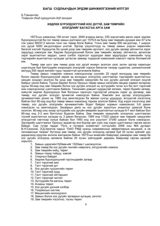 6
БÀÃØ ÑÓÄËÀÀ×ÄÛÍ ÝÐÄÝÌ ØÈÍÆÈËÃÝÝÍÈÉ ÈËÒÃÝË
Б.Түвшинтөр
Тээврийн дээд сургуулийн дэд захирал
ХӨДЛӨХ БҮРЭЛДЭХҮҮНИЙ ХОС ДУГУЙ, ЗАМ ТӨМРИЙН
ЭЛЭГДЛИЙГ БАГАСГАХ АРГА ЗАМ
УБТЗ-ын хэмжээнд 156 илчит тэрэг, 2949 ачааны вагон, 230 зорчигчийн вагон зэрэг хөдлөх
бүрэлдэхүүнтэй ба гол төмөр замын дэлгэмэл урт 1579,6 км буюу зам төмрийн дундаж жин 57 кг/м
гэж үзвэл 90037,2 мянган тонн ган төмөр болж байна. 1тонн зам төмөр 600 ам.доллар, 1 ширхэг
хос дугуй 5000 ам.долларын үнэтэй. Эдгээр үзүүлэлтүүд нь төмөр замын үндсэн хөрөнгийн
багагүй хэсгийг бүрдүүлэх ба үүний дээр зам төмрийн арчлалт, хос дугуйн засвар үйлчилгээ зэрэг
зардлууд нэмэгдэх юм. Хөдлөх бүрэлдэхүүний болон зам төмрийн засвар, үйлчилгээ, арчилгаа
зэрэг ашиглалтын зардал, шинэ сэлбэг хэрэгсэл худалдан авах зардлуудыг хэмнэхийн тулд
тэдгээрийн ашиглалтын хугацааг уртасгах замаар тодорхой хэмжээний хэмнэлт гаргах боломжтой
юм.
Төмөр зам үүсч зам төмөр дээр хос дугуй өнхөрч эхэлсэн үеэс эхлэн эдгээр харилцан
шүргэлцэж буй биетүүдийн хоорондхи элэгдлийг хэрхэн багасгах талаар судалгаа, шинжилгээний
ажлууд 200 гаруй жилийн турш тасралтгүй үргэлжилж байна.
Төмөр замын тээврийн хэмжээ нэмэгдсэнээр сүүлийн 20 гаруй жилүүдэд зам төмрийн
болон хөдлөх бүрэлдэхүүний зарим эд ангиудын элэгдлээс шалтгаалан тэдгээрийн ашиглалтын
нөхцөл хүндэрч эхэлсэн ба үүнд зам төмрийн хажуугийн ба хос дугуйн дэлний элэгдэл онцгой
байрыг эзэлж байна. Түүхэн баримт болох Оросын төмөр замын хөгжлийн явцаас харвал өнгөрсөн
зууны 50-иад онд зам төмрийн болон хос дугуйн элэгдэл нь зүтгүүрийн татах хүч ба галт тэрэгний
жин нэмэгдсэнээс шалтгаалж байжээ. Техникийн дэвшил хурдацтай хөгжиж, төрөл бүрийн загвар,
хийцтэй хөдлөх бүрэлдэхүүн бий болохын зэрэгцээ тэдгээртэй уялдсан сөрөг үр дагавар, зам
төмөр, хос дугуйн элэгдэл эрчимтэй нэмэгдсэн байна. Хамгийн анх эдгээр элэгдлүүдийн
эрчимжилтийн дохио нь 1985 онд ажиглагдсан ба зөвхөн сунгуу уруудуур, өгсүүртэй хэсэглэлд
байсан бол 90-ээд онд бүх төмөр замын хэмжээнд тархаж эхэлсэн байна. Хэд хэдэн хэсэглэлд зам
төмөр, хос дугуйн элэгдлийн эрчимжилтийн бодит байдал нормын хэмжээнээс 3-6 дахин
нэмэгдсэн нь ажиглагдсан. Засварын депо нь хос дугуйн зоролтын ачааллыг даахгүй болж
эхэлсэн. 80-аад оны эхээр зүтгүүрийн хос дугуйн мөөрийн ашиглалтын хугацаа 6-7 жил байсан бол
90-ээд онд 2-3 жил болтолоо буурсан байна. Зам төмрийн хажуугийн элэгдлээс шалтгаалан
түүний ашиглалтын хугацаа нь 3 дахин багассан. 1985 онд 11522 ширхэг зам төмрийг хажуугийн
элэгдэлтэй гэмтлээр сольж байсан бол 1993 онд энэ үзүүлэлт 37340 ширхэг болж нэмэгдсэн.
Эдгээрийн шалтгааныг Оросын эрдэмтэд янз бүрээр авч үзэн хэд хэдэн шалтгааныг гаргаж ирсэн
байдаг. Сар тутам гардаг “Путь и путевое хозяйство” сэтгүүлийн 2008 оны №4 дугаарт
В.Н.Сазонов, Э.Д.Загитов нарын “ОАО РЖД нужны современные эффективные решения, а не
легковесные теории” бүтээлд зам төмөр, хос дугуйн элэгдэлд нөлөөж буй 20 хүчин зүйлийг дэс
дараалалд оруулан ангилж жагсаасан байна. УБТЗ-ын өнөөгийн байдлаас хамааран зам төмөр ба
хос дугуйн элэгдэлд нөлөөлж байгаа 20 хүчин зүйлүүдийг дараахь байдлаар гаргаж ирэхийг
зорьлоо.
1. Замын царигийн1524мм-ийг 1520мм-т шилжүүлсэн
2. Зам төмөр ба хос дугуйн гангийн найрлага, хатуулагийн хэмжээ
3. Зам төмрийн хийц, төрөл
4. Замын тахир тойруу, хэвгий
5. Улирлын байдал
6. Хөдлөх бүрэлдэхүүний тэргэнцэрийн загвар
7. Галт тэрэгний жин
8. Галт тэрэгний урт
9. Хос дугуйн гүүшингийн төрөл
10. Галт тэрэгний хурд
11. Галт тэрэгний нягтаршил
12. Галт тэрэгний чиглэл
13. Зүтгүүрийн ба вагоны төрөл
14. Ачааны төрөл
15. Хос дугуйн дэлний хэлбэр
16. Тоормосын систем
17. Машинчийн жолоодлого
18. Замын болон хос дугуйн засварын хугацаа, үечлэл
19. Зам төмрийн тосолгоо, тосны төрөл
 