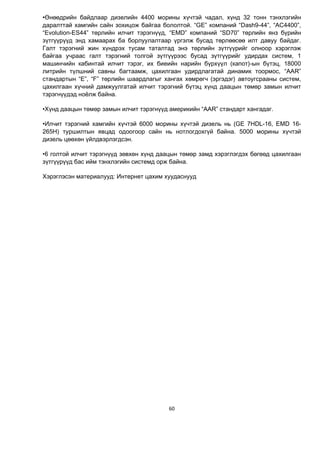 60
•Өнөөдрийн байдлаар дизелийн 4400 морины хүчтэй чадал, хүнд 32 тонн тэнхлэгийн
даралттай хамгийн сайн зохицож байгаа бололтой. “GE” компаний “Dash9-44”, “AC4400”,
“Evolution-ES44” төрлийн илчит тэрэгнүүд, “EMD” компаний “SD70” төрлийн янз бүрийн
зүтгүүрүүд энд хамаарах ба борлуулалтаар үргэлж бусад төрлөөсөө илт давуу байдаг.
Галт тэрэгний жин хүндрэх тусам таталтад энэ төрлийн зүтгүүрийг олноор хэрэглэж
байгаа учраас галт тэрэгний толгой зүтгүүрээс бусад зүтгүүрийг удирдах систем, 1
машинчийн кабинтай илчит тэрэг, их биеийн нарийн бүрхүүл (капот)-ын бүтэц, 18000
литрийн түлшний савны багтаамж, цахилгаан удирдлагатай динамик тоормос, “AAR”
стандартын “E”, “F” төрлийн шаардлагыг хангах хөмрөгч (эргэдэг) автоугсрааны систем,
цахилгаан хүчний дамжуулгатай илчит тэрэгний бүтэц хүнд даацын төмөр замын илчит
тэрэгнүүдэд ноёлж байна.
•Хүнд даацын төмөр замын илчит тэрэгнүүд америкийн “AAR” стандарт хангадаг.
•Илчит тэрэгний хамгийн хүчтэй 6000 морины хүчтэй дизель нь (GE 7HDL-16, EMD 16-
265H) туршилтын явцад одоогоор сайн нь нотлогдохгүй байна. 5000 морины хүчтэй
дизель цөөхөн үйлдвэрлэгдсэн.
•6 голтой илчит тэрэгнүүд зөвхөн хүнд даацын төмөр замд хэрэглэгдэх бөгөөд цахилгаан
зүтгүүрүүд бас ийм тэнхлэгийн системд орж байна.
Хэрэглэсэн материалууд: Интернет цахим хуудаснууд
 