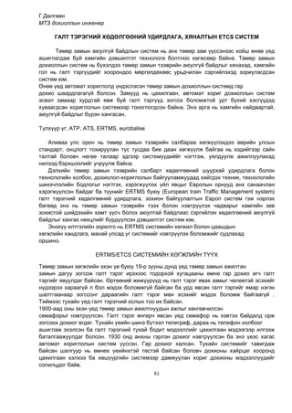 61
Г.Дөлгөөн
МТЗ дохиоллын инженер
ГАЛТ ТЭРЭГНИЙ ХӨДӨЛГӨӨНИЙ УДИРДЛАГА, ХЯНАЛТЫН ETCS СИСТЕМ
Төмөр замын аюулгүй байдлын систем нь анх төмөр зам үүссэнээс хойш өнөө үед
ашиглагдаж буй хамгийн дэвшилтэт технологи болтлоо хөгжсөөр байна. Төмөр замын
дохиоллын систем нь бүхэлдээ төмөр замын тээврийн аюулгүй байдлыг хянахад, хамгийн
гол нь галт тэргүүдийг хоорондоо мөргөлдөхөөс урьдчилан сэргийлэхэд зориулагдсан
систем юм.
Өнөө үед автомат хориглолд үндэслэсэн төмөр замын дохиоллын системд гар
дохио шаардлагагүй болсон. Замууд нь цахилгаан, автомат хориг дохиоллын систем
эсвэл замаар хурдтай явж буй галт тэргүүд зогсох боломжтой урт бүхий хэсгүүдэд
хуваагдсан хориглолын системээр тоноглогдсон байна. Энэ арга нь хамгийн найдвартай,
аюулгүй байдлыг бүрэн хангасан.
Түлхүүр үг: ATP, ATS, ERTMS, eurobalise
Аливаа улс орон нь төмөр замын тээврийн салбараа хөгжүүлэхдээ өөрийн улсын
стандарт, онцлогт тохируулан тус тусдаа бие даан хөгжүүлж байгаа нь хэдийгээр сайн
талтай боловч нөгөө талаар эдгээр системүүдиййг нэгтгэж, уялдуулж ажиллуулахад
нилээд бэрхшээлийг учруулж байна.
Дэлхийн төмөр замын тээврийн салбарт хөдөлгөөний шуурхай удирдлага болон
технологийн холбоо, дохиолол-хориглолын байгууламжуудад хийгдэх техник, технологийн
шинэчлэлийн бодлогыг нэгтгэх, хэрэгжүүлэх үйл явцыг Европын орнууд анх санаачлан
хэрэгжүүлсэн байдаг ба түүнийг ERTMS буюу (European train Traffic Management system)
галт тэрэгний хөдөлгөөний удирдлага, зохион байгуулалтын Европ систем гэж нэрлэх
бөгөөд энэ нь төмөр замын тээврийн тээх болон нэвтрүүлэх чадварыг хамгийн зөв
зохистой шийдэхийн хамт үүсч болох аюултай байдлаас сэргийлэн хөдөлгөөний аюулгүй
байдлыг хангах нөхцлийг бүрдүүлсэн дэвшилтэт систем юм.
Энэхүү илтгэлийн зорилго нь ERTMS системийн хөгжил болон цаашдын
хөгжлийн хандлага, манай улсад уг системийг нэвтрүүлэх боломжийг судлахад
оршино.
ERTMS/ETCS СИСТЕМИЙН ХӨГЖЛИЙН ТҮҮХ
Төмөр замын хөгжлийн эхэн үе буюу 19-р зууны дунд үед төмөр замын ажилтан
замын дагуу зогсож галт тэрэг ирэхээс тодорхой хугацааны өмнө гар дохио өгч галт
тэргийг явуулдаг байсан. Өртөөний жижүүрүүд нь галт тэрэг явах замыг чөлөөтэй эсэхийг
нүдээрээ хараагүй л бол мэдэх боломжгүй байсан ба урд явсан галт тэргийг ямар нэгэн
шалтгаанаар зогссонг дараагийн галт тэрэг мөн эсэхийг мэдэх боломж байгаагүй .
Тиймээс тухайн үед галт тэрэгний ослын тоо их байсан.
1900-аад оны эхэн үед төмөр замын ажилтнуудын ажлыг хөнгөвчилсэн
семафорыг нэвтрүүлсэн. Галт тэрэг өнгөрч явсан үед семафор нь хэвтээ байдалд орж
зогсоох дохиог өгдөг. Тухайн үеийн шинэ бүтээл телеграф, дараа нь телефон холбоог
ашиглаж эхэлсэн ба галт тэрэгний тухай бодит мэдээллийг цахилгаан мэдээгээр илгээж
баталгаажуулдаг болсон. 1930 онд анхны гэрлэн дохиог нэвтрүүлсэн ба энэ үеэс хагас
автомат хориглолын систем үүссэн. Гар дохиог халсан. Тухайн системийг тавигдаж
байсан шалгуур нь өмнөх үеийнхтэй төстэй байсан боловч дохионы хайрцаг хооронд
цахилгаан хэлхээ ба хөшүүргийн системээр дамжуулан хориг дохионы мэдээллүүдийг
солилцдог байв.
 