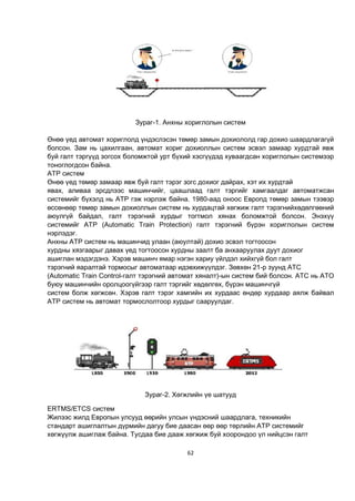 62
Зураг-1. Анхны хориглолын систем
Өнөө үед автомат хориглолд үндэслэсэн төмөр замын дохиололд гар дохио шаардлагагүй
болсон. Зам нь цахилгаан, автомат хориг дохиоллын систем эсвэл замаар хурдтай явж
буй галт тэргүүд зогсох боломжтой урт бүхий хэсгүүдэд хуваагдсан хориглолын системээр
тоноглогдсон байна.
ATP систем
Өнөө үед төмөр замаар явж буй галт тэрэг зогс дохиог дайрах, хэт их хурдтай
явах, аливаа эрсдлээс машинчийг, цаашлаад галт тэргийг хамгаалдаг автоматжсан
системийг бүхэлд нь ATP гэж нэрлэж байна. 1980-аад оноос Европд төмөр замын тээвэр
өссөнөөр төмөр замын дохиоллын систем нь хурдацтай хөгжиж галт тэрэгнийхөдөлгөөний
аюулгүй байдал, галт тэрэгний хурдыг тогтмол хянах боломжтой болсон. Энэхүү
системийг ATP (Automatic Train Protection) галт тэрэгний бүрэн хориглолын систем
нэрлэдэг.
Анхны ATP систем нь машинчид улаан (аюултай) дохио эсвэл тогтоосон
хурдны хязгаарыг давах үед тогтоосон хурдны заалт ба анхааруулах дуут дохиог
ашиглан мэдэгдэнэ. Хэрэв машинч ямар нэгэн хариу үйлдэл хийхгүй бол галт
тэрэгний яаралтай тормосыг автоматаар идэвхижүүлдэг. Зөвхөн 21-р зуунд ATC
(Automatic Train Control-галт тэрэгний автомат хяналт)-ын систем бий болсон. ATC нь ATO
буюу машинчийн оролцоогүйгээр галт тэргийг хөдөлгөх, бүрэн машинчгүй
систем болж хөгжсөн. Хэрэв галт тэрэг хамгийн их хурдаас өндөр хурдаар аялж байвал
ATP систем нь автомат тормослолтоор хурдыг сааруулдаг.
Зураг-2. Хөгжлийн үе шатууд
ERTMS/ETCS систем
Жилээс жилд Европын улсууд өөрийн улсын үндэсний шаардлага, техникийн
стандарт ашиглалтын дүрмийн дагуу бие даасан өөр өөр төрлийн ATP системийг
хөгжүүлж ашиглаж байна. Тусдаа бие дааж хөгжиж буй хоорондоо үл нийцсэн галт
 
