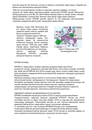 63
тэрэгний хориглол ба хяналтын систем нь Европын сүлжээний төмөр замын тээврийн хил
орчмын үйл ажиллагаанд саад болж байна.
Европын нэгдэл бий болсоноор бүх
улс оронд төмөр замын сүлжээгээр
чөлөөтэй зорчих нийтлэг дүрмийг бий
болгох шаардлагатай болсон.
Европын тээврийн сайдын 1989 онд
гаргасан шийдвэрийн дараа галт
тэрэгний хяналт ба дохиололтой
холбоотой асуудлыг дүгнэн шинжлэх
төсөл эхэлсэн. 1990 оны эцэст, ERRI
(Төмөр замын судалгааны Европын
институт) бүх Европын улс орнуудад
нийтлэг харилцан ажиллах
боломжтой ATP/ATC системийг
хөгжүүлэх бодлогыг эхлүүлэв.
Зураг-3. Европ дахь ATP
системүүдийн ялгаа
ERTMS хөтөлбөр
ERTMS нь төмөр замын нэгдмэл харилцан уялдааны байр суурь болон
дохиоллын систем, удирдлагын хөгжлөөс бий болсон олон улсын стандарт хөтөлбөр
юм. Өнөө үед ERTMS-ийг бүх HS/HC (өндөр хурд, өргөн сүлжээ) төмөр замын шугам
дээр нэвтрүүлэх шаардлагатай ба ашиглагдаж буй уламжлалт замуудад суурилуулах
боломжтой байна.
Харилцан уялдааны үндсэн зорилго нь олон улсын төмөр замын тээврийн
үйлчилгээний хөгжил, хялбаршуулалт, боловсруулалт, барилга ба төмөр замын
системийн хангамжийн талаар гаргасан нээлттэй, өрсөлдөх чадвартай дотоодын зах
зээлийг аажмаар бий болгоход хувь нэмрээ оруулах, харилцан уялдааны
шаардлагуудыг хангуулахад зориулсан стандартчилагдсан Европын журам ба
шинэчлэл, бүтцийн өөрчлөлт, ашиглалтын үйлчилгээнд үндэслэсэн.
УДИРДЛАГА ХЯНАЛТ БА ДОХИОЛЛЫН ETCS СИСТЕМ
ERTMS хөтөлбөрийн бүрэлдэхүүн болох ETCS нь Европд ашиглагдаж байгаа
стандартчлагдсан, харилцан ажиллах чадвартай ATC/ATP систем юм. ETCS
системийн ангилал нь бүрэн жигд биш байдаг. ETCS нь өөр өөр үйл ажиллагааны
түвшнүүдэд хуваагддаг. Түвшнүүдийн ангилал нь галт тэргэнд мэдээллийг хэрхэн
дамжуулж байгаа болон төмөр замыг хэрхэн тоноглохоос хамаарна.
Уг системийн үед Галт тэрэг нь бүрэн ERTMS/ETCS-ийн тоног төхөөрөмжөөр
тоноглогдсон байх ба үйл ажиллагаагаар нь аливаа ETCS-ийн замналд ямарч
техникийн хязгаарлалтгүйгээр ажиллаж чадна. ETCS систем нь хөгжлийн дөрвөн үе
шатыг дамжсан нэлээд боловсронгуй, туршигдсан систем гэгддэг.
1993 оны төгсгөлд Европын холбоо нь харилцан ажиллах шийдвэр, тогтоолыг
гаргасан ба төмөр замын мэргэжилтнүүдийн нэрлэснээр ERTMS групийг байгуулсан
ба бүрэлдэхүүнд нь анх DB, FS, SNCF байсан бөгөөд хожим нь Alcatel, Alstom, Ansaldo
Signal, Bombardier, Invensys Rail, Siemens зэрэг бусад төмөр замын Европын
байгууллагууд элссэн. ERTMS групийн зорилго нь TSI (харилцан үйлчлэлцэлийн
техникийн шаардлага)-ийн бүтцийг тодорхойлох явдал байсан.
 
