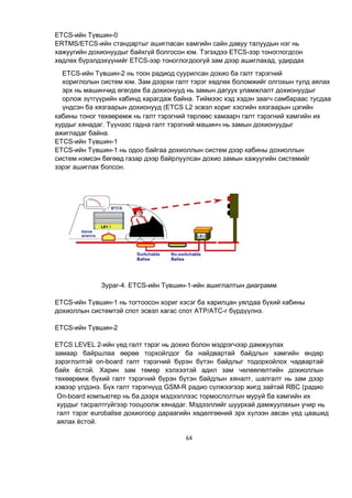 64
ETCS-ийн Түвшин-0
ERTMS/ETCS-ийн стандартыг ашигласан хамгийн сайн давуу талуудын нэг нь
хажуугийн дохионуудыг байхгүй болгосон юм. Тэгэхдээ ETCS-ээр тоноглогдсон
хөдлөх бүрэлдэхүүнийг ETCS-ээр тоноглогдоогүй зам дээр ашиглахад, удирдах
кабины тоног төхөөрөмж нь галт тэрэгний төрлөөс хамаарч галт тэрэгний хамгийн их
хурдыг хянадаг. Түүнээс гадна галт тэрэгний машинч нь замын дохионуудыг
ажигладаг байна.
ETCS-ийн Түвшин-1
ETCS-ийн Түвшин-1 нь одоо байгаа дохиоллын систем дээр кабины дохиоллын
систем нэмсэн бөгөөд газар дээр байрлуулсан дохио замын хажуугийн системийг
зэрэг ашиглах болсон.
Зураг-4. ETCS-ийн Түвшин-1-ийн ашиглалтын диаграмм
ETCS-ийн Түвшин-1 нь тогтоосон хориг хэсэг ба харилцан уялдаа бүхий кабины
дохиоллын системтэй спот эсвэл хагас спот ATP/ATC-г бүрдүүлнэ.
ETCS-ийн Түвшин-2
ETCS LEVEL 2-ийн үед галт тэрэг нь дохио болон мэдрэгчээр дамжуулах
замаар байршлаа өөрөө торхойлдог ба найдвартай байдлын хамгийн өндөр
зэрэглэлтэй on-board галт тэрэгний бүрэн бүтэн байдлыг тодорхойлох чадвартай
байх ёстой. Харин зам төмөр хэлхээтэй адил зам чөлөөлөлтийн дохиоллын
төхөөрөмж бүхий галт тэрэгний бүрэн бүтэн байдлын хяналт, шалгалт нь зам дээр
хэвээр үлдэнэ. Бүх галт тэрэгнүүд GSM-R радио сүлжээгээр жигд зайтай RBC (радио
ETCS-ийн Түвшин-2 нь тоон радиод суурилсан дохио ба галт тэрэгний
хориглолын систем юм. Зам дээрхи галт тэрэг хөдлөх боломжийг олгохын тулд аялах
эрх нь машинчид өгөгдөх ба дохионууд нь замын дагуух уламжлалт дохионуудыг
орлож зүтгүүрийн кабинд харагдаж байна. Тиймээс хэд хэдэн заагч самбараас тусдаа
үндсэн ба хязгаарын дохионууд (ETCS L2 эсвэл хориг хэсгийн хязгаарын цэгийн
тэмдэгт самбар) нь замын дагуу байна.
On-board компьютер нь ба дээрх мэдээллээс тормослолтын муруй ба хамгийн их
хурдыг тасралтгүйгээр тооцоолж хянадаг. Мэдээллийг шуурхай дамжуулахын учир нь
галт тэрэг eurobalise дохиогоор дараагийн хөдөлгөөний эрх хүлээн авсан үед цаашид
аялах ёстой.
 