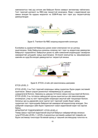 65
хамгаалалтын төв) руу илгээж зөв байршил болон зааврыг автоматаар тайлагнана.
Галт тэрэгний шилжилт нь RBC-ээр тасралтгүй хянагдана. Ямар ч хөдөлгөөний эрх
замын өгөгдөл ба хурдны мэдээлэл нь GSM-R-аар галт тэрэг рүү тасралтгүйгээр
дамжуулагддаг.
Зураг-5. Trainborn ба RBC хооронд мэдээллийн солилцоо
Eurobalise нь идэвхитэй байршлын дохио эсвэл электроник гол үе шатанд
ашиглагдана. Хоёр байршлын дохионы хооронд галт тэрэг нь мэдрэгчээр дамжуулан
байршлыг тодорхойлно. Байршлын дохио нь зайн хэмжээний алдаануудыг засварлах
хамааралтай цэгүүдийн хувьд ашиглагдана. On-board компьютер нь зөвшөөрөгдсөн
хамгийн их хурд ба өгөгдөл дамжуулалтыг тасралтгүй хянана.
Зураг-6. ETCS L-2-ийн үйл ажиллагааны диаграмм
ETCS LEVEL 3
ETCS LEVEL 3 нь Галт тэрэгний хоорондын зайнд суурилсан бүрэн радио системийг
ашигласан. Замын үндсэн дохиоллын төхөөрөмжүүд нь цаашид
шаардлагагүй болсон. Замналд нь цаашид тогтоосон замын хэсгүүд хэрэггүй болсон.
ETCS LEVEL 3 нь тогтоосон зайнуудтай хуучны ашиглалтын үйл ажиллагаанаас
ангижирсан, учир нь галт тэрэгнүүдийн хоорондох аюулгүй зайг тооцоолдог болсон.
Аялалын эрх нь дараагийн хэсэг хүртэл галт тэрэгний тухайн бодит зайнд
суурилсан галт тэрэгнүүдийн байршилтай хамааралтай мэдээлэлээр өгөгддөг. Энэ
шийдлийг хоорондын зайн бүрэн тормослолт эсвэл хөдөлгөөний хориг гэж нэрлэж
байна.
АРХИТЕКТУР ТОДОРХОЙЛОЛТ. ETCS LEVEL-2
Төмөр замын тэрэгний хөдөлгөөний аюулгүй байдлын найдвартайгаар хянахын
тулд ETCS-ийн LEVEL-1, LEVEL-2 дохиоллын системийн шийдэлтэй тээврийн иж
бүрэн системээр тоноглодог ба манай оронд уг түвшний системүүдээр тоноглох нь
 