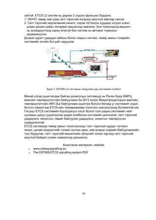 66
зүйтэй. ETCS L2 систем нь дараах 2 үндсэн функцээс бүрдэнэ.
1. HS/HC төмөр зам дээр галт тэрэгний хооронд аюулгүй зайгаар хангах
2. Галт тэрэгний хөдлөгөөний хяналт, хэрэв тогтоосон хурдаас хэтрэх эсвэл
улаан дохиог дайрч өнгөрвөл машинчид зөвлөнө. Энэ тохиолдолд машинч
нь анхааруулганд хариу өгөхгүй бол систем нь автомат тормосыг
идэвхижүүлнэ.
Доорхи зурагт удирдах кабины болон газрын систем, төмөр замын тээврийн
системийн энгийн бүтцийг харуулав.
Зураг-7. ERTMS L2-тэй замын хажуугийн дэд системийн холболт
Манай улсад ашиглагдаж байгаа дохиоллын системүүд нь Релен буюу БМРЦ
маягийн төвлөрүүлэлтийн байгууламж ба 2013 оноос Микропроцессорын маягийн
төвлөрүүлэлтийн /МП-ЭЦ/ байгууламж ашиглах болсон бөгөөд уг системийг үндэс
болгон нэмэлтээр ETCS-ийн төхөөрөмжөөр тоноглон нэвтрүүлэхэд боломжтой юм.
Гагцхүү ETCS системийн бүрэлдэхүүн хэсэг болох тоон радио системийг нийт
шугамын дагуу суурилуулан радио холбооны системийг шинэчилж, галт тэрэгний
удирдлага, хяналтын төвийг байгуулан удирдлага, хяналтыг төвлөрүүлэх
шаардлагатай.
ETCS системээр төмөр замыг тоноглосноор, галт тэрэгний хурдыг тогтмол
хянах, цагийн мэдээллийг тогмол хүлээн авах, зам дээрхи хээрийн байгууламжийн
тоог буурулах, галт тэрэгний машинчийн үйлдлийг хянах зэргээр галт тэрэгний
аюулгүй байдал үлэмж хэмжээгээр дээшилнэ.
Ашигласан материал, website:
1. www.railwaysignalling.eu
2. The ERTMS/ETCS signalling system.PDF
 
