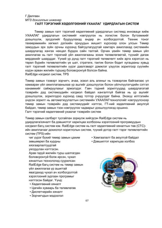 67
Г.Дөлгөөн
МТЗ дохиоллын инженер
ГАЛТ ТЭРЭГНИЙ ХӨДӨЛГӨӨНИЙ УХААЛАГ УДИРДЛАГЫН СИСТЕМ
Төмөр замын галт тэрэгний хөдөлгөөний удирдлагын системд инноваци хийж
УХААЛАГ удирдлагын системийг нэвтрүүлэх нь логистик болон бүтээмжийг
дээшлүүлж, эрсдэлийг бууруулахад өндөр ач холбогдолтой. Техник тоног
төхөөрөмжийн хөгжил дэлхийн орнуудын жишигт хүрснээр олон улсын Төмөр
замуудын эрх зүйн орчны хүрээнд байгуулагуудтай хамтарч ажиллахад системийн
шаардлагад хангах нөхцөл бүрдэх сайн талтай. Орчин үеийн төмөр замын үйл
ажиллагаа нь галт тэрэгний үйл ажиллагааны зохих төлөвлөгөөтэй, түүнийг дагаж
мөрдөхийг шаарддаг. Үүний үр дүнд галт тэрэгний төлөвлөлт хийх арга хэрэгсэл нь
төрөл бүрийн төлөвлөлтийн үе шат, стратеги, тактик болон бодит хугацааны хувьд
галт тэрэгний төлөвлөлтийн үүрэг даалгаварт дэмжлэг үзүүлэх зорилгоор сүүлийн
хэдэн арван жилийн туршид боловсронгуй болсон байна.
RailEdge нэгдмэл систем, TPS
Төмөр замын тээвэрт зорчигч, ачаа, эсвэл аль алиныг нь тээвэрлэж байгаагаас үл
хамааран үйл ажиллагааныхаа үр ашгийг дээшлүүлэх болон үйлчлүүлэгчдийн сэтгэл
ханамжийг сайжруулахыг эрмэлздэг. Гэвч тэдний зорилтуудад шаардлагатай
тээврийн дэд системүүдийн нэгдмэл байдал хангалтгүй байгаа нь үр ашгийг
дээшлүүлэх, зорилгодоо хүрэхэд саад тотгор учруулдаг байна. Энэхүү илтгэлийн
үндсэн зорилт нь автоматжуулалтын системийн УХААЛАГтехнологийг нэвтрүүлснээр
төмөр замын тээврийн дэд системүүдийг нэгтгэх, ГТ-ний хөдөлгөөний аюулгүй
байдал, төмөр замын тээн нэвтрүүлэх чадварыг дээшлүүлэхэд оршино.
Галт тэрэгний хөдөлгөөний ухаалаг тээврийн систем
Төмөр замын салбарт тусгайлан зориулж хийгдсэн RailEdge систем нь
удирдлага/хяналт ба дэвшилтэт харилцаа холбооны хэрэглээний програмуудын
нэгдмэл багц систем юм. RailEdge систем нь галт хөдөлгөөний хяналтын төв (CTC)-
ийн ажиллагааг дохиолол хориглолын систем, түүний дотор галт тэрэг төлөвлөлтийн
систем (TPS)-ийн
чиг үүрэг бүхий төмөр замын цахим
зөвшөөрөл ба хурдны
хязгаарлалтуудтай
уялдуулан нэгтгэсэн.
Арав гаруй жилийн турш шалгагдан
боловсронгуй болж ирсэн, чухал
хяналтын технологид суурилсан
RailEdge багц систем нь төмөр замын
үйл ажиллагаа үр ашигтай
явагдахад чухал ач холбогдолтой
хэрэглээний зургаан програмыг
нэгтгэсэн байдаг. Үүнд:
• Хөдөлгөөний хяналт
• Цагийн хуваарь ба төлөвлөгөө
• Диспетчерийн хяналт
• Зорчигчдын мэдээлэл
• Хамгаалалт ба аюулгүй байдал
• Дэвшилтэт харилцаа холбоо
 