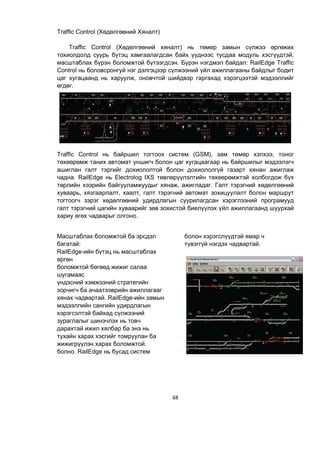 68
Traffic Control (Хөдөлгөөний Хяналт)
Traffic Control (Хөдөлгөөний хяналт) нь төмөр замын сүлжээ өргөжих
тохиолдолд суурь бүтэц хамгаалагдсан байх үүднээс тусдаа модуль хэсгүүдтэй,
масштаблах бүрэн боломжтой бүтээгдсэн. Бүрэн нэгдмэл байдал: RailEdge Traffic
Control нь боловсронгуй нэг дэлгэцээр сүлжээний үйл ажиллагааны байдлыг бодит
цаг хугацаанд нь харуулж, оновчтой шийдвэр гаргахад хэрэгцээтэй мэдээллийг
өгдөг.
Traffic Control нь байршил тогтоох систем (GSM), зам төмөр хэлхээ, тоног
төхөөрөмж таних автомат уншигч болон цаг хугацаагаар нь байршилыг мэдээлэгч
ашиглан галт тэргийг дохиололтой болон дохиололгүй газарт хянан ажиглаж
чадна. RailEdge нь Electrolog IXS төвлөрүүлэлтийн төхөөрөмжтэй холбогдож бүх
төрлийн хээрийн байгууламжуудыг хянаж, ажигладаг. Галт тэрэгний хөдөлгөөний
хуваарь, хязгаарлалт, хаалт, галт тэрэгний автомат зохицуулалт болон маршрут
тогтоогч зэрэг хөдөлгөөний удирдлагын суурилагдсан хэрэглээний програмууд
галт тэрэгний цагийн хуваарийг зөв зохистой биелүүлэх үйл ажиллагаанд шуурхай
хариу өгөх чадварыг олгоно.
Масштаблах боломжтой ба эрсдэл
багатай:
RailEdge-ийн бүтэц нь масштаблах
өргөн
боломжтой бөгөөд жижиг салаа
шугамаас
үндэсний хэмжээний стратегийн
зорчигч ба ачаатээврийн ажиллагааг
хянах чадвартай. RailEdge-ийн замын
мэдээллийн сангийн удирдлагын
хэрэгсэлтэй байхад сүлжээний
зураглалыг шинэчлэх нь товч
дарахтай ижил хялбар ба энэ нь
тухайн харах хэсгийг томруулан ба
жижигрүүлэн харах боломжтой.
болно. RailEdge нь бусад систем
болон хэрэгслүүдтэй ямар ч
түвэггүй нэгдэх чадвартай.
 