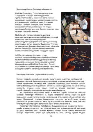 70
Supervisory Control (Диспетчерийн хяналт)
Passenger Information (зорчигчийн мэдээлэл)
Зорчигч тээврийн өнөөгийн дүр зургийн салшгүй хэсэг нь аяллын холбогдолтой
мэдээлэл, аюулгүй байдлын сэрэмжлүүлэг болон зугаацуулах зүйлээр зорчигчдыг
хангах мэдээллийн системүүд юм. Эдгээрийг зорчигчид хүсэн хүлээдэг болсон.
Сайтар боловсруулсан мэдээллийн систем нь аяллын туршлагад үнэ цэнэ нэмээд
зогсохгүй, суудлаа эзлэх явцыг түргэтгэж, аливаа саатлаас урьдчилан
сэргийлснээр үйл ажиллагааны үр ашгийг мөн сайжруулна.
Уг Зорчигчдын мэдээллийг ямар ч нөхцөлд хүргэх боломжтой байхаар
хийгдсэн Passenger Information нь өндөр найдвартай бөгөөд аудио ба дүрст
мэдээллийг зургаа хүртэлх хэлээр хүргэх замаар олон үндэстний хүмүүст үйлчилж
чадна. Мэдээллийг хүргэхэд баримталдаг тэргүүлэх ач холбогдлын эрэмбэ
дараалалтай учраас шуурхай, амьд зар мэдээллийг нэг байршил, олон байршил
буюу бүх байршилд хүргэх боломжийг аврах албаныханд олгоно.
Passenger Information нь RailEdge-ийн бусад хэрэглээний програмууд болох
цагийн хуваарь төлөвлөлт, галт тэрэгний хяналтын аливаа системтэй нэгтгэсний
үр дүнд зорчигчид галт тэрэгний хуваарь, саатал болон замын өөрчлөлтийн
талаарх мэдээллийг тухайн цаг хугацаанд нь авна. Энэхүү тусдаа модуль
RailEdge Supervisory Control нь суурилагдсан
Үйлдвэрийн стандарт протоколуудынхаа
тусламжтайгаар таны сүлжээний дагуу тархсан
алслагдмал хэрэгслүүдээс мэдээллүүд авч нэгтгэн,
нэг терминалаас хялбархан хянах боломжийг
олгодог. Түүгээр ч үл барам, олон төрлийн
ажиллагааг нэгтгэж, ингэснээрээ тус тусдаа
системүүдийн хэрэгцээг алга болгож, хяналтыг таны
хурууны үзүүрт хүргэж өгнө.
RailEdge-ийн тусламжтайгаар та дан ганц
хяналтыг төвлөрүүлэх чадвартай байгаад зогсохгүй
олонтооны давтагддаг чигүүргүүдийг
автоматжуулах чадвартай болох бөгөөд ингэснээр
ажилтнуудын ажлын ачааллыг бууруулна. Түүнчлэн
та програмчлах боломжтой автомат-хариу үйлдлийн
нөхцөл байдлуудыг оруулах замаар өөрийнхөө
системийг автоматжуулах ба тохируулж чадна.
SCADA систем өдөр бүр, минут тутам
ажиллах шаардлагатай учраас Supervisory Control
гэмтэл саатлаас хамгаалах суурилагдсан бөгөөд
туршигдсан ажиллагаа болон нөөцөөр хангадаг.
Өндөр найдвартай RailEdge Supervisory Control
хэрэглээний программыг өөрчлөгдөн буй хэрэгцээнд
нийцүүлэн өргөтгөх ба тохируулах боломжтой.
 