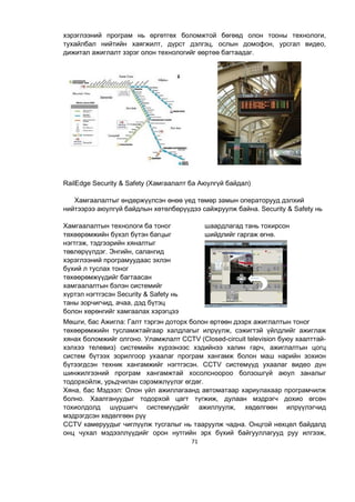 71
хэрэглээний програм нь өргөтгөх боломжтой бөгөөд олон тооны технологи,
тухайлбал нийтийн хаягжилт, дүрст дэлгэц, ослын домофон, урсгал видео,
дижитал ажиглалт зэрэг олон технологийг өөртөө багтаадаг.
RailEdge Security & Safety (Хамгаалалт ба Аюулгүй байдал)
Хамгаалалтыг өндөржүүлсэн өнөө үед төмөр замын операторууд дэлхий
нийтээрээ аюулгүй байдлын хөтөлбөрүүдээ сайжруулж байна. Security & Safety нь
Хамгаалалтын технологи ба тоног
төхөөрөмжийн бүхэл бүтэн багцыг
нэгтгэж, тэдгээрийн хяналтыг
төвлөрүүлдэг. Энгийн, салангид
хэрэглээний програмуудаас эхлэн
бүхий л туслах тоног
төхөөрөмжүүдийг багтаасан
хамгаалалтын бэлэн системийг
хүртэл нэгтгэсэн Security & Safety нь
таны зорчигчид, ачаа, дэд бүтэц
болон хөрөнгийг хамгаалах хэрэгцээ
шаардлагад тань тохирсон
шийдлийг гаргаж өгнө.
Мөшги, бас Ажигла: Галт тэргэн доторх болон өртөөн дээрх ажиглалтын тоног
төхөөрөмжийн тусламжтайгаар халдлагыг илрүүлж, сэжигтэй үйлдлийг ажиглаж
хянах боломжийг олгоно. Уламжлалт CCTV (Closed-circuit television буюу хаалттай-
хэлхээ телевиз) системийн хүрээнээс хэдийнээ халин гарч, ажиглалтын цогц
систем бүтээх зорилгоор ухаалаг програм хангамж болон маш нарийн зохион
бүтээгдсэн техник хангамжийг нэгтгэсэн. CCTV системүүд ухаалаг видео дүн
шинжилгээний програм хангамжтай хосолсноороо болзошгүй аюул заналыг
тодорхойлж, урьдчилан сэрэмжлүүлэг өгдөг.
Хяна, бас Мэдээл: Олон үйл ажиллагаанд автоматаар хариулахаар програмчилж
болно. Хаалгануудыг тодорхой цагт түгжиж, дулаан мэдрэгч дохио өгсөн
тохиолдолд шүршигч системүүдийг ажиллуулж, хөдөлгөөн илрүүлэгчид
мэдрэгдсэн хөдөлгөөн рүү
CCTV камеруудыг чиглүүлж тусгалыг нь тааруулж чадна. Онцгой нөхцөл байдалд
онц чухал мэдээллүүдийг орон нутгийн эрх бүхий байгууллагууд руу илгээж,
 