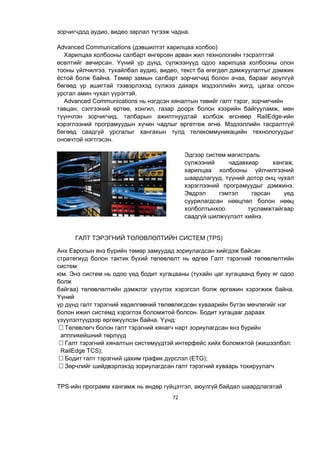 72
зорчигчдод аудио, видео зарлал түгээж чадна.
Advanced Communications (дэвшилтэт харилцаа холбоо)
Харилцаа холбооны салбарт өнгөрсөн арван жил технологийн тэсрэлттэй
өсөлтийг авчирсан. Үүний үр дүнд, сүлжээнүүд одоо харилцаа холбооны олон
тооны үйлчилгээ, тухайлбал аудио, видео, текст ба өгөгдөл дамжуулалтыг дэмжих
ёстой болж байна. Төмөр замын салбарт зорчигчид болон ачаа, барааг аюулгүй
бөгөөд үр ашигтай тээвэрлэхэд сүлжээ даяарх мэдээллийн жигд, цагаа олсон
урсгал амин чухал үүрэгтэй.
Advanced Communications нь нэгдсэн хяналтын төвийг галт тэрэг, зорчигчийн
тавцан, сэлгээний өртөө, хонгил, газар доорх болон хээрийн байгууламж, мөн
түүнчлэн зорчигчид, талбарын ажилтнуудтай холбож өгснөөр RailEdge-ийн
хэрэглээний програмуудын хүчин чадлыг өргөтгөж өгнө. Мэдээллийн тасралтгүй
бөгөөд саадгүй урсгалыг хангахын тулд телекоммуникацийн технологуудыг
оновчтой нэгтгэсэн.
Эдгээр систем магистраль
сүлжээний чадавхиар хангаж,
харилцаа холбооны үйлчилгээний
шаардлагууд, түүний дотор онц чухал
хэрэглээний програмуудыг дэмжинэ.
Эвдрэл гэмтэл гарсан үед
суурилагдсан нөөцлөл болон нөөц
холболтынхоо тусламжтайгаар
саадгүй шилжүүлэлт хийнэ.
ГАЛТ ТЭРЭГНИЙ ТӨЛӨВЛӨЛТИЙН СИСТЕМ (TPS)
Анх Европын янз бүрийн төмөр замуудад зориулагдсан хийгдэж байсан
стратегиуд болон тактик бүхий төлөвлөлт нь өдгөө Галт тэрэгний төлөвлөлтийн
систем
юм. Энэ систем нь одоо үед бодит хугацааны (тухайн цаг хугацаанд буюу яг одоо
болж
байгаа) төлөвлөлтийн дэмжлэг үзүүлэх хэрэгсэл болж өргөжин хэрэгжиж байна.
Үүний
үр дүнд галт тэрэгний хөдөлгөөний төлөвлөгдсөн хуваарийн бүтэн мөчлөгийг нэг
болон ижил системд хэрэглэх боломжтой болсон. Бодит хугацааг дараах
үзүүлэлтүүдээр өргөжүүлсэн байна. Үүнд:
Төлөвлөгч болон галт тэрэгний хянагч нарт зориулагдсан янз бүрийн
аппликейшний төрлүүд
Галт тэрэгний хяналтын системүүдтэй интерфейс хийх боломжтой (жишээлбэл:
RailEdge TCS);
Бодит галт тэрэгний цахим график дүрслэл (ETG);
Зөрчлийг шийдвэрлэхэд зориулагдсан галт тэрэгний хуваарь тохируулагч
TPS-ийн программ хангамж нь өндөр гүйцэтгэл, аюулгүй байдал шаардлагатай
 