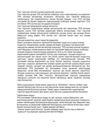74
Галт тэрэгний толгойн хэсгийн мэдээллийг шинэчлэх
Галт тэрэгний дугаар TCS системтэй холбогдох эсхүл өөрчлөгдөхөд энэ мэдээлэл
TPS системд автоматаар илгээгдэнэ. Ингэснээр галт тэрэгний байршлын
тайлангуудын зөв тодорхойлолтыг хангах боломж бүрддэг. Live- ETG системд
зүтгүүрийн ба багийн мэдээлэл хадгалагдахад холбогдох аливаа өөрчлөлт TCS
системээс TPS систем рүү нэн даруй илгээгдэнэ.
Галт тэрэгний төлөвлөгдсөн засвар үйлчилгээ
Галт тэрэгний төлөвлөгдсөн засвар үйлчилгээний үйл ажиллагааг TPS системд
оруулж, үүнээс TCS системд мэдээллийг байнга экспортлодог. Галт тэрэгний
төлөвлөгдсөн засвар үйлчилгээтэй холбоотой шинээр үүссэн эрх хугацаа болон
байршлын хувьд зөрвөл TCS систем галт тэрэгний хянагч нарт энэ талаар
мэдээлнэ.
Хугацаа хоцролтын шинж тэмдэг ба удирдлага
Бодит хугацааны мэдээлэл хүрэлцээтэй үед бодит шууд эсхүл шууд хугацаа
хоцролтыг төлөвлөгдсөн цагийн хуваарь ба бодит хугацааны тоо мэдээллийг
харьцуулах замаар систем автоматаар илрүүлдэг. TPS системд хугацаа хоцорсон
шалтгаануудын талаар мэдээлэл байх тул тэдгээрийг байршлын дагуу холбогдох
хугацаа хоцорсон үзүүлэлтүүдэд хуваарилна. Энэ нь гол төлөв түр зуурын
хөдөлгөөний хурдны хязгаарлалт тогтсон үед тохиолддог. Хугацаа хоцролтын
үзүүлэлтүүдийг анх гарсан хэсэгт аль болох хүргэх хэрэгтэй.Хугацаа хоцролтын
шалтгаан, гарсан үндэслэлийн тайлбар, гол хэмжигдэхүүнийг жагсааж, TPS
системийн мастер мэдээллийн нэг хэсэг болгож хадгална. Хугацаа хоцролтын
шалтгаан, үндэслэл, өргөжилтийн талаарх эцсийн дүгнэлтийн хүрээнд бодит шинж
тэмдгийг шалгаж, хугацааг гар аргаар эрчимжүүлж/өөрчлөх боломжтой юм. Энэ
ажиллагааг TPS системийн гол аппликейшн эсхүл өртөөний ажилтнуудад
зориулсан тусгай Вэб аппликейшныг ашиглан эрх бүхий ажилтан гүйцэтгэнэ.
Хугацаа хоцролтын шалтгаануудын дэлгэрэнгүй мэдээлэл, тайлбар бүхий нэмэлт
талбар системд бий. Мөн түүнчлэн, үйлчлүүлэгчийн хэрэгцээ шаардлагад
нийцүүлэн статистик тоо мэдээлэл болон тайлангууд гаргах тохиргоог системд
хийх боломжтой.
Вэб-д суурьлагдсан төмөр замын судалгаа нь “Worksheet – Ажлын талбар” гэдэг
зүйлийг бий болгодог ба энэ нь үйл ажиллагааг хянах замаар ажилтан тус бүрийг
хариуцлагатай болгоход хүргэдэг. Төмөр замын төлөвлөлтийн судалгаанаас,
хэрэглэгчидэд боломжит арга замыг санал болгож (шаардлагатай бол боломжит
саналыг дахин санал болгох), эцсийн шийдвэр гарах хүртэлх явц нь байнгын
нүдэнд ил тод харагдаж харахад ойлгомжтой байдаг.
Тайлагналын модул
TPS системийн Тайлагналын модул нь зай, хугацаа, зохион байгуулалт, үйл
ажиллагаа зэргийг тусгасан төрөл бүрийн параметрүүд бүхий урьдчилж тохируулга
хийсэн тайлангуудыг боловсруулах функцуудыг санал болгодог юм. Модулийн гарц
бүтээгдэхүүн нь микрософт оффисийн бүрэлдэхүүн хэсэг болсон Excel зэрэг төрөл
бүрийн програм бүхий текст, график форматтай байна.
 