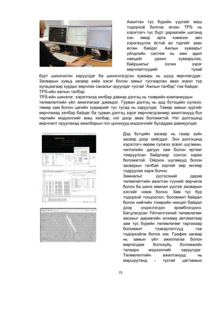 75
Ажилтан тус бүрийн үүргийг маш
тодорхой болгож өгсөн TPS нь
хэрэглэгч тус бүрт дараагийн шатанд
хэн ямар арга хэмжээг авч
хэрэгжүүлэх ёстой вэ гэдгийг заан
өгсөн байдаг. Ажлын хуваарьт
үйлдлийн систем нь мөн адил
нөөцийг дахин хуваарьлах,
байршилыг солих зэрэг
өөрчлөлтүүдийг тухай
бүрт шинэчилэн харуулдаг ба шинэчлэгдсэн хуваарь нь шууд өөрчлөгддөг.
Засварын хувьд засвар хийх хэсэг болон замыг тусгаарлан авах эсвэл түр
хугацаагаар хурдыг өөрчлөх саналыг оруулдаг тусгай “Ажлын талбар” гэж байдаг.
TPS-ийн ажлын талбар
TPS-ийн шинэлэг, хэрэглэхэд хялбар давхар дэлгэц нь тээврийн компаниудын
төлөвлөлтийн үйл ажиллагааг дэмждэг. Гурван дэлгэц нь дэд бүтэцийн сүлжээ,
төмөр зам болон цагийн хуваарийг тус тусад нь харуулдаг. Төмөр замын зургийг
өөрчлөхөд хялбар байдаг ба гурван дэлгэц зэрэг өөрчлөгдсөнөөр ажилтанууд бүх
төрлийн мэдээллийг маш хялбар, нэг доор авах боломжтой. Нэг дэлгэцэнд
өөрчлөлт оруулахад ажилбарын гол цонхнууд мэдээллийг бусаддаа дамжуулдаг.
Дэд бүтцийн засвар нь газар зүйн
засвар дээр хийгддэг. Энэ дэлгэцэнд
хэрэглэгч өөрөө сүлжээ эсвэл шугаман,
чиглэлийн дагуух зам болон өртөөг
томруулсан байдлаар сонгон харах
боломжтой. Ойрхон шугамууд болон
засварын талбай зэргийг өөр өнгөөр
тодруулах харж болно.
Замналыг үүсгэсэний дараа
төлөвлөлтийн ажилтан түүнийг өөрчилж
болох ба шинэ замнал үүсгэж засварын
хэсгийг нэмж болно. Зам тус бүр
тодорхой тооцоолол, боломжит байдал
болон нийтийн тээврийн нөхцөл байдал
дээр үндэслэгдэн эрэмблэгдэнэ.
Багцлагдсан Үйлчилгээний төлөвлөгөөг
засахыг дараагийн алхамд автоматаар
зам тус бүрийн төлөвлөгөөг гаргахаар
боломжит тээвэрлэлтүүд гэж
тодорхойлж болох юм. График засвар
нь замын үйл ажиллагаа болон
мөргөлдөж болохуйц боломжийн
талаарх мэдээллийг харуулдаг.
Төлөвлөлтийн ажилтанууд нь
маршрутанд - тусгай цаг/замын
 