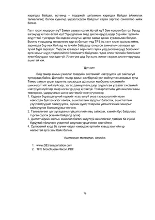 76
харагдах байдал, өртөөнд – тодорхой цаг/замын харагдах байдал (Ажиллах
төлөвлөгөө) болон хуанлид үндэслэгдсэн байдлыг харах зэргээс сонголтоо хийж
болно.
Галт тэрэг хоцорсон уу? Замыг заавал солих ёстой юу? Зам хоосон болтол бусад
вагонууд хүлээх ёстой юу? Удирдлагын төвд диспечерууд өдөр бүр ийм төрлийн
асуулттай тулгардаг ба хэдхэн минутын дотор замыг дахин хуваарьлах болдог.
Богино хугацаанд төлөвлөгөө гаргах болсон үед TPS нь галт тэрэг ирэхээс өмнө,
заримдаа бүр явж байхад нь тухайн байдалд тохирсон замналын загварыг цаг
тухай бүрт гаргадаг. Үндсэн хуваарьт өөрчлөлт гарах үед диспечерууд боломжит
арга замыг шууд тодорхойлох боломжгүй байдгаас гадна олон төрлийн боломжит
хувилбаруудыг гаргадаггүй. Ялангуяа дэд бүтэц нь жижиг газрын диспетчерүүдэд
ашигтай юм.
Дүгнэлт
Бид төмөр замын ухаалаг тээврийн системийг нэвтрүүлэх цаг зайлшгүй
тулгараад байна. Дэлхийн төмөр замын салбартай хөл нийлүүлэн алхахын тулд
Төмөр замын уураг тархи нь хэмээгдэх дохиолол холбооны системийн
шинэчлэлтийг хийхгүйгээр, хагас дамжуулагч дээр суурилсан ухаалаг системийг
нэвтрүүлэхгүйгээр ямар нэгэн үр дүнд хүрэхгүй. Тээвэрлэлтийн үйл ажиллагааны
төвлөрсөн, удирдлагын шинэ системийг нэвтрүүлснээр:
1. Хөдлөх бүрэлдэхүүний паркийг ихэсгэлгүй ачаа тээвэрлэлтийн өсөн
нэмэгдэж буй хэмжээг хангах, ашиглалтын зардлыг багасгах, ашиглалтын
үзүүлэлтүүдийг сайжруулах, эцсийн дүнд тээврийн үйлчилгээний чанарыг
сайжруулах боломжуудыг олгоно.
2. Төлөвлөгөөт цаг хугацааны гүйцэтгэлийн явц сайжрах, хэвийн бус байдлаас
түргэн сэргэх (хэвийн байдалд орох)
3. Диспетчерийн ажлын ачаалал багасч аюулгүй ажиллагааг дэмжих ба хүний
буруутай үйлдлээс үүдэлтэй аюулаас урьдчилан сэргийлнэ.
4. Сүлжээний хурд ба хүчин чадал нэмэгдэж өртгийн хувьд хамгийн үр
нөлөөтэй арга зам байх болно.
Ашигласан материал, website:
1. www.GEtransportation.com
2. TPS broschuere-Hacon.PDF
 