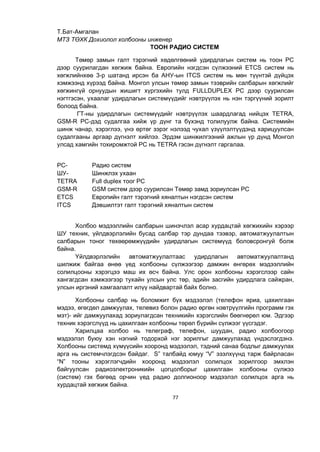 77
Т.Бат-Амгалан
МТЗ ТӨХК Дохиолол холбооны инженер
ТООН РАДИО СИСТЕМ
Төмөр замын галт тэрэгний хөдөлгөөний удирдлагын систем нь тоон РС
дээр суурилагдан хөгжиж байна. Европийн нэгдсэн сүлжээний ETCS систем нь
хөгжлийнхөө 3-р шатанд ирсэн ба АНУ-ын ITCS систем нь мөн түүнтэй дүйцэх
хэмжээнд хүрээд байна. Монгол улсын төмөр замын тээврийн салбарын хөгжлийг
хөгжингүй орнуудын жишигт хүргэхийн тулд FULLDUPLEX РС дээр суурилсан
нэгтгэсэн, ухаалаг удирдлагын системүүдийг нэвтрүүлэх нь нэн тэргүүний зорилт
болоод байна.
ГТ-ны удирдлагын системүүдийг нэвтрүүлэх шаардлагад нийцэх TETRA,
GSM-R РС-дэд судалгаа хийж үр дүнг та бүхэнд толилуулж байна. Системийн
шинж чанар, хэрэглээ, үнэ өртөг зэрэг нэлээд чухал үзүүлэлтүүдэнд харицуулсан
судалгааны аргаар дүгнэлт хийлээ. Эрдэм шинжилгээний ажлын үр дүнд Монгол
улсад хамгийн тохиромжтой РС нь TETRA гэсэн дүгнэлт гаргалаа.
РС- Радио систем
ШУ- Шинжлэх ухаан
TETRA Full duplex тоог РС
GSM-R GSM систем дээр суурилсан Төмөр замд зориулсан РС
ETCS Европийн галт тэрэгний хяналтын нэгдсэн систем
ITCS Дэвшилтэт галт тэрэгний хяналтын систем
Холбоо мэдээллийн салбарын шинэчлэл асар хурдацтай хөгжихийн хэрээр
ШУ техник, үйлдвэрлэлийн бусад салбар тэр дундаа тээвэр, автоматжуулалтын
салбарын тоног төхөөрөмжүүдийн удирдлагын системүүд боловсронгуй болж
байна.
Үйлдвэрлэлийн автоматжуулалтаас удирдлагын автоматжуулалтанд
шилжиж байгаа өнөө үед холбооны сүлжээгээр дамжин өнгөрөх мэдээллийн
солилцооны хэрэгцээ маш их өсч байна. Улс орон холбооны хэрэгслээр сайн
хангагдсан хэмжээгээр тухайн улсын улс төр, эдийн засгийн удирдлага сайжран,
улсын иргэний хамгаалалт илүү найдвартай байх болно.
Холбооны салбар нь боломжит бүх мэдээлэл (телефон яриа, цахилгаан
мэдээ, өгөгдөл дамжуулах, телевиз болон радио өргөн нэвтрүүлгийн программ гэх
мэт)- ийг дамжуулахад зориулагдсан техникийн хэрэгслийн бөөгнөрөл юм. Эдгээр
техник хэрэгслүүд нь цахилгаан холбооны төрөл бүрийн сүлжээг үүсгэдэг.
Харилцаа холбоо нь телеграф, телефон, шуудан, радио холбоогоор
мэдээлэл буюу хэн нэгний тодорхой нэг зорилгыг дамжуулахад үндэслэгдэнэ.
Холбооны системд хүмүүсийн хооронд мэдээлэл, тэдний санаа бодлыг дамжуулах
арга нь системчлэгдсэн байдаг. S” талбайд юмуу “V” эзэлхүүнд тарж байрласан
“N” тооны хэрэглэгчдийн хооронд мэдээлэл солилцох зорилгоор эмхлэн
байгуулсан радиоэлектроникийн цогцолборыг цахилгаан холбооны сүлжээ
(систем) гэх бөгөөд орчин үед радио долгионоор мэдээлэл солилцох арга нь
хурдацтай хөгжиж байна.
 