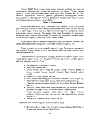 78
Энэхүү ЭШОП бага хуралд төмөр замын тээврийн салбарт нэн тэргүүнд
шийдвэрлэх шаардлагатай тулгамдсан асуудлын нэг болох РС-ийн талаар
судалгаа, эрдэм шинжилгээний ажлыг хийн оролцохыг зорилоо. РС нь Галт
тэрэгний хөдөлгөөний нэгтгэсэн, ухаалаг удирдлагын системүүдийн голлох
функцүүдийн нэг бөгөөд галт тэрэгний байршилыг тогтоох, галт тэргийг алсын
зайнаас удирдах систем болон хөгжиж байна.
Радио станцийн тухай
Радио станцийн гарал үүсэл: 1900 оны эхээр цэргийн болон худалдааны
усан онгоцууд ашигладаг байсан телеграфийн холбооноос үүсэж хөгжсөн бөгөөд
анхны авто суурин станц 1923 онд Австралийн Викториягийн цагдаагийн газар
ашиглагдаж эхлэсэн түүхтэй. Тэр цагаас хойш улам боловсронгуй, дизайнлаг,
авсаархан болж хөгжсөн бол дэлхийн 2-р дайны үед зөөврийн станцууд (газар
болон агаарын хооронд холбогддог) түлхүү хөгжиж иржээ.
Радио станц гэдэг нь тодорхой тохируулж өгсөн давтамжийг ашиглан өөр
хоорондоо тодорхой зайнд харилцан холбогддог холбооны хэрэгсэл юм.
Радио станцийг дотор нь зөөврийн, суурин, суурин болон дахин дамжуулах
гэж ангилдаг бөгөөд эдгээр нь бүгд өөр өөрийн гүйцэтгэх үүрэг, онцлог шинж
чанараараа ялгаатай.
Зөөврийн болон суурин радио станцууд болгон өөр өөрийн онцлог шинж
чанар болон давуу болон сул талуудтай. Тиймээс сонголтоо хийхдээ доорхи
зүйлсийг анхаарах хэрэгтэй. Үүнд:
 Өөрийн хэрэгцээгээ зөв тодорхойлох
 Ямар зайд холбогдох вэ
 Станц ашиглах орчин ямар вэ (халуун, хүйтэн, чийгтэй, бороо ус
болон тоосорхог, шавар шавхай, төмөрлөг буюу төмөрийн үртэс
ихтэй)
 Цэнэгээ хэр удаан барьдаг байх вэ
 Бусад радио төхөөрөмжүүдтэй холбогдох шаардлага гарах уу үгүй юу
 Радио долгионы зөвшөөрөл авахад ямар нэгэн хүндрэл гарах уу
 Тодорхой хугацааны дараа засвар үйлчилгээ авах боломж бүрдсэн
байх уу
 Дагалдах сэлбэг хэрэгслийн олдоц сайтай байх уу (батерей, антенн
цэнэглэгч гм, суурин станц бол антенн кабель, микрофон гм)
 Тэсэрч дэлбэрэх, амархан шатах орчин буюу нефть түлшний
олборлолт болон агуулах, мөн метаны хий давамгайлсан орчинд
ашиглах уу
 Энэ бүгдээс хамаараад эцэст нь мэдээж үнэ.
Радио станцийг чанарын хувьд 4 ангиллаж болно. Үүнд:
1. Дууриамал буюу ямар нэгэн станцийг нүдэнд харагдах байдлаар нь
дууриалгаж үйлдвэрлэсэн (Feak radios)
 