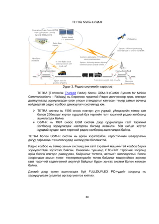 80
TETRA болон GSM-R
Зураг 3. Радио системийн хэрэглээ
TETRA (Terrestrial Trunked Radio) болон GSM-R (Global System for Mobile
Communications – Railway) нь Европоос гаралтай Радио долгионоор яриа, өгөгдөл
дамжуулахад зориулагдсан олон улсын стандартыг хангасан төмөр замын орчинд
найдвартай радио холбоог дамжуулагч системүүд юм.
 TETRA систем нь 1995 оноос нэвтэрч уул уурхай, үйлдвэрийн төмөр зам
болон 250км/цаг хүртэл хурдтай бүх төрлийн галт тэрэгний радио холбоонд
ашиглагдаж байна.
 GSM-R нь 1997 оноос GSM систем дээр суурилагдан галт тэрэгний
холбоонд зориулагдаж нэвтэрсэн бөгөөд ихэвчлэн 500 км/цаг хүртэл
хурдтай хурдан галт тэрэгний радио холбоонд ашиглагдаж байна.
TETRA болон GSM-R систем нь өргөн хэрэглээтэй, хэрэглэгчийн шаардлагын
дагуу дараагийн технологиудад шилжүүлэх боломжтой.
Радио холбоо нь төмөр замын системд анх галт тэрэгний машинчтай холбоо барих
зориулалттай хэрэгсэл байсан. Өнөөгийн түвшинд CTC-галт тэрэгний хооронд
яриа болон өгөгдөл дамжуулах, байршлыг тогтоох, автомат жолоодлогын болон
хоорондын замын тоног, төхөөрөмжүүдийн төлөв байдлыг тодорхойлох зэргээр
галт тэрэгний хөдөлгөөний аюулгүй байдлыг бүрэн хангах систем болон хөгжсөн
байна.
Дэлхий дээр өргөн ашиглагдаж буй FULLDUPLEX РС-үүдийг хооронд нь
хариуцуулсан судалгаа аргаар үнэлгээ хийлээ.
 