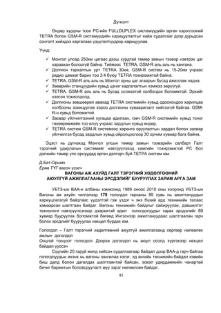 82
Дүгнэлт
Өндөр хурдны тоон РС-ийн FULLDUPLEX системүүдийн өргөн хэрэглээний
TETRA болон GSM-R системүүдийн харицуулалтыг хийж судалгааг дээр дурьдсан
сонголт хийхдээ харгалзах үзүүлэлтүүдээр харицуулав.
Үүнд:
 Монгол улсад 250км цагаас дээш хурдтай төмөр замын тээвэр нэвтрэх цаг
хараахан болоогүй байна. Тиймээс ТETRA, GSM-R аль аль нь хангана.
 Долгион тархалтын урт ТЕТRА 30км, GSM-R систем нь 15-20км учраас
радио цамхаг барих тоо 3:4 буюу ТETRA тохиромжтой байна.
 ТETRA, GSM-R аль аль нь Монгол орны цаг агаарын бүсэд ажиллаж чадна.
 Зөөврийн станцуудийн хувьд цэнэг хадгалалтын хэмжээ зөрүүгүй.
 ТETRA, GSM-R аль аль нь бусад сүлжээтэй холбогдох боломжтой. Эрхийг
нээсэн тохиолдолд.
 Долгионы зөвшөөрөл авахад TETRA системийн хувьд одоохондоо харилцаа
холбооны зохицуулах хороо долгионы хуваарилалт хийгээгүй байгаа. GSM-
R-н хувьд боломжтой.
 Засвар үйлчилгээний хугацаа адилхан, гэвч GSM-R системийн хувьд тоног
төхөөрөмжийн тоо илүү учраас зардлын хувьд өндөр.
 TETRA систем GSM-R системээс хөрөнгө оруулалтын зардал болон засвар
үйлчилгээ бусад зардлын хувьд ойролцоогоор 30 орчим хувиар бага байна.
Эцэст нь дүгнэхэд Монгол улсын төмөр замын тээвэрийн салбарт Галт
тэрэгний удирлагын системийг нэвтрүүлэхэд хамгийн тохиромжтой РС бол
дэлхийн төмөр улс орнуудад өргөн дэлгэрч буй ТЕТРА систем юм.
Д.Бат-Орших
Ерөө ТҮГ вагон үзэгч
ВАГОНЫ АЖ АХУЙД ГАЛТ ТЭРЭГНИЙ ХӨДӨЛГӨӨНИЙ
АЮУЛГҮЙ АЖИЛЛАГААНЫ ЭРСДЭЛИЙГ БУУРУУЛАХ ЗАРИМ АРГА ЗАМ
УБТЗ-ын ВАА-н албаны хэмжээнд 1989 оноос 2010 оны хооронд УБТЗ-ын
Вагоны аж ахуйн чиглэлээр 179 гологдол гарсаны 89 хувь нь ажилтануудын
хариуцлагагүй байдлаас үүдэлтэй гэж үздэг ч энэ бүхий ард техникийн талаас
хамаарсан шалтгаан байдаг. Вагоны техникийн байдлыг сайжруулах, дэвшилтэт
технологи нэвтрүүлсэнээр дээрхитэй адил гологдолуудыг гарах эрсдэлийг 88
хувиар бууруулах боломжтой бөгөөд Ингэснээр ажилтануудаас шалтгаалан гарч
болох эрсдлийг бууруулах нөхцөл бүрдэх юм.
Гологдол – Галт тэрэгний хөдөлгөөний аюулгүй ажиллагаанд сөргөөр нөлөөлөх
ажлын доголдол
Онцгой тооцоот гологдол- Дээрхи доголдол нь аюул осолд хүргэхээр нөхцөл
байдал үүссэн
Сүүлийн 20 гаруй жилд хийсэн судалгаагаар байдал дээр ВАА-д гарч байгаа
гологдлуудын ихэнх нь вагоны зангилаа хэсэг, эд ангийн техникийн байдал хэвийн
биш далд болон дагалдах шалтгаантай байсан, эсвэл удирдамжийн чанартай
бичиг баримтын боловсруулалт муу зэрэг нөлөөлсөн байдаг.
 