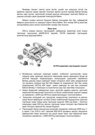 84
Өнөөдөр техникт гэмтэл үүсэх ёстой, үүнийг хүн илрүүлэх ёстой гэж
өрөөсгөл үздэгээс зарим төрлийн гологдол зөрчил үргэлж гарсаар байгаа бөгөөд
вагоны парк хуучин, эдэлгээний хугацаа дууссан вагонуудыг ашиглаж байгаа нь
цаашид гологдол гарах эрсдэлийг нэмэгдүүлж байна.
Иймээс ачааны вагоныг бүдүүлж байгаа хэсгүүдийн бат бөх, найдвартай
байдлыг дээшлүүлэх нь цаашдын зорилт болж байна. Энэ талаар ОХУ-д ашиглаж
эхлээд байгаа шинэ техник технологийн талаар товч өгүүлье.
Явах анги
ОХУ-д ачааны вагоны тэргэнцэрийг сайжруулах зорилгоор олон янзын
тэргэнцэр туршсанаас ЦНИИ-Х3-О төрлийн 18-578 моделийн тэргэнцрийг
ашиглалтанд оруулаад байна.
18-578 моделийн тэргэнцрийн онцлог
 Өсгийвчинд нэмэгдэл хуванцар жийрэг, хэлбэлзэл шингээнчийн налуу
гадаргуу дээр хуванцар хавчуулга тавьсанаар нумын дамнуурын бусад эд
ангитай харцьдаг гадаргуунуудыг элэгдлүүдээс урьдчилан сэргийлсэн
бөгөөд цаашид нумын дамнуурт ямарч гагнуурын ажил хийх шаардлагагүй
тул дулааны нөлөөнд орж бат бөх байдал нь алдагдахгүй. Бат бөх чанар
алдагдсанаас УБТЗ-д 400 гаруй нумын дамнуурт ан цав гарч солигдож
байсан бөгөөд 1 тохиолдол нь ашиглалтын үед гарч зөрчлөөр тооцогдсон.
 Нумын бүрдэлийг сайжруулсан пүрш, үрэлтийн ширмэн шаантаг, үрэлтийн
хөдөлгөөнтэй хавтангаар тоноглосон нь босоо хэлбэлзэлийг шингээх чадвар
нь сайжирсан. ( 2005 онд УБТЗ-ын зарим вагонуудыг тоноглож байна.)
 Хажуугийн гулсуурийг уян тургууртай, өнхрүүлэгээр тоноглосон нь вагоны
хажуу болон өрөөлдсөн чиглэлд ганхах хэлбэлзэлийг бууруулсаны зэрэгцээ
тэргэнцэр тахир тойруу дээр тэргэнцэр гацахгүй 1990 онд Баян – Хоолтын
хоорондын замд ОХУ-ын вагоны тэргэнцэр гацаж гологдол гарч байсантай
адил гологдол гарахгүй бүх нөхцөл бүрдсэн.
 Тэргэнцрийн босоо хөшүүргэнд элэгдлийн хязаарлагч хийснээр 2008 оны 1-
р сарын 7-нд 3107-р галт тэрэгний 60013216 дугаарын вагоны хөшүүргэн
дамжуулгийн ээмэг эргэснээс хос дугуй гацаж чирэг гарч байсантай адил
гологдлоос сэргийлсэн. ( 2008 УБТЗ-ын вагонуудыг тоноглож байна.)
 