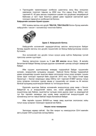 85
 Тэргэнцрийн триангелуудыг холбосон шаантагны жигд биш элэгдлээс
хамгаалах тоноглол тавьсан нь 2002 оны 12-р сарын 8-нд 3006-р галт
тэрэгний 41, 42 дахь вагоны тоормосын шахавч хос дугуйнаас хөндийрөхгүй
байснаас уг галт тэрэг Хоолтын давааг давж чадаагүй саатсантай адил
гологдол гарахгүй ач холбогдолтой болсон.
Хайрцагийн холхивч бүхий гүүшин:
ОХУ ачааны вагоны хос дугуйг TBU130, TBU130x250 болон бусад маягийн
хайрцагийн / кассет / холхивчоор тоноглож байна.
Зураг 2. Хайрцагийн бүтэц
Хайрцагийн холхивчийг задардаггүйгээр эмхлэн эвлүүлэгдсэн байдаг
бөгөөд ердийн вагоны хос дугуйн гүүшингийн их биенд байрлуулахаар зохион
бүтээжээ.
Энэ холхивчийг хос дугуйн голын хүзүүн дээр хүйтэн байдлаар тусгай
прессээр шахаж суулгадаг.
Эмхлэн эвлүүлсэн гүүшин нь 1 сая 200 мянган км-ын буюу 8 жилийн
баталгаатай байдаг бөгөөд хугацаа дууссан холхивчийг шинээр сольдог заавартай
байдаг.
Ийм гүүшинг ашигласанаар өнөөдөр тодорхойгүй байдаг гүүшингийн
холхивч, өнхрүүлгийн хугацааны асуудал байхгүй болох бөгөөд тодорхойгүй
удаан хугацаагаар гүүшинг ашиглах явдал зогссоноор голын хүзүү хугарах, гүүшин
халах зэрэг гологдол гарахгүй байх үндэстэй. 2010 оны 10-р сарын 4-ний өдөр
Орхонтуул – Хангал хоорондын замд 4304-р галт тэрэгний 813667 вагоны голын
хүзүү хугарсан гологдлыг судлах явцад уг гүүшингийн нэг хохивч нь 44 жилээс
багагүй хугацаанд ашиглагдсан байсан нь тогтоогдсон билээ.
Одоогийн ашиглаж байгаа холхивчийн өнхрүүлэгүүд дээр ямар ч бичлэг
байдаггүй нь уг өнхрүүлэгийг хаана, хэн, хэзээ үйдвэрлэсэн, ямар үзлэг
оншилгоонд орж байсан, ашиглалтыг хугацаа хэзээ дуусан зэрэг нь мэдэгддэггүй
тул бүх төрлийн засварын үед чухам ямар насжилттай өнхрүүлгүүдийг нэг
холхивчинд нэгтгэн тавьж байгааг мэдэх боломжгүй байдаг.
Ийм төрлийн гүүшинг БНХАУ-ын төмөр замд ашиглаж эхэлсэнээс хойш
голын хүзүү хугарсан тохиолдол гараагүй юм байна.
Ниших татах төхөөрөмж
Залгагдах чадвар сайтай, бат бөх чанрыг нь нэмэгдүүлсэн СА-4 маягийн
авто угсрааг ОХУ-д ашиглаж эхлээд байна.
 