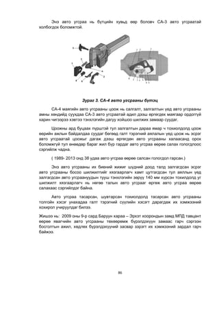 86
Энэ авто угсраа нь бүтцийн хувьд өөр боловч СА-3 авто угсраатай
холбогдох боломжтой.
Зураг 3. СА-4 авто угсрааны бүтэц
СА-4 маягийн авто угсрааны цоож нь салгалт, залгалтын үед авто угсрааны
амны хөндийд суухдаа СА-3 авто угсраатай адил дээш өргөгдөх маягаар ордоггүй
харин чигээрээ хэвтээ тэнхлэгийн дагуу хойшоо шилжих замаар суудаг.
Цоожны ард буцаах пүрштэй тул залгалтын дараа ямар ч тохиолдолд цоож
өөрийн ажлын байдалдаа суудаг бөгөөд галт тэрэгний аялалын үед цоож нь эсрэг
авто угсраатай цоожыг дагаж дээш өргөгдөн авто угсрааны халаасанд орох
боломжгүй тул өнөөдөр бараг жил бүр гардаг авто угсраа өөрөө салах гологдлоос
сэргийлж чадна.
( 1989- 2013 онд 38 удаа авто угсраа өөрөө салсан гологдол гарсан.)
Энэ авто угсрааны их биений жижиг шүдний доод талд залгагдсан эсрэг
авто угсрааны босоо шилжилтийг хязгаарлагч хамт цутгагдсан тул аяллын үед
залгагдсан авто угсраануудын тууш тэнхлэгийн зөрүү 140 мм хүрсэн тохилдолд уг
шилжилт хязгаарлагч нь нөгөө талын авто угсрааг өргөж авто угсраа өөрөө
салахаас сэргийлдэг байна.
Авто угсраа тасарсан, шувтарсан тохиолдолд тасарсан авто угсрааны
толгойн хэсэг унахадаа галт тэрэгний сүүлийн хэсэгт дарагдаж их хэмжээний
хохирол учируулдаг билээ.
Жишээ нь: 2009 оны 9-р сард Баруун хараа – Эрхэт хоорондын замд МПД тавцант
өөрөө явагчийн авто угсрааны төхөөрөмж бүрэлдэхүүн замаас гарч сэргээн
босголтын ажил, хөдлөх бүрэлдэхүүний засвар зэрэгт их хэмжээний зардал гарч
байжээ.
 