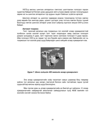89
УБТЗ-д вагоны шингээх аппаратын гэмтлээс шалтгаалан гологдол гарсан
судалгаа байдаггүй боловч дээр дурьдсан авто угсраа өөрөө салсан гологдлуудын
зарим нэг нь шингээх аппаратын түр зуурын гацалт байсныг үгүйсгэх аргагүй.
Шингээх аппарат нь шингээх чадвараа алдсан тохиолдолд тогтоох хавтан
дээр өөрийн бүх жингээр дарж, цохилт үүсгýдэг учир тогтоох хавтан болон түүний
боîлтууд гэмтэж шингээх аппарат унаж осол сүйрэлд хүргýсэн жишээ ОХУ-д олон
байдаг.
Автомат тоормос
Галт тэрэгний аялалын үед тоормосын гол хоолойг агаар хуваарилагчтай
холбосон салаа хоолой хугарч галт тэрэг хоорондын замд саатсан гологдол
дээрхи хугацаанд 4 удаа, галт тэрэгнээс вагон салгасан гологдол 5 удаа гарсан.
Ийм гологдол ОХУ-д их гардаг тул янз бүрийн арга хэмжээ авч байгаагийн нэг нь
тоормосын гол хоолой дээр шууд байрладаг шинэ хийцийн агаар хуваарилагч юм.
Зураг 7. Шинэ хийцийн 483 маягийн агаар хуваарилагч
Энэ агаар хуваарилагчийн хоёр тасалгаат савын ширмээр биш төмрөөр
хийсэн тул аялалын үед хагарч гэмтэхгүй болсон сайн талтайгаас гадíа тусгай
суурüгүйгээр вагоны аралд шууд бэхлэгдэнэ.
Мөн таслах кран нь агаар хуваарилагчийн их биетэй цуг хийгдсэн. Уг агаар
хуваарилагчийн найдвартай ажилëагааг саéжруулахын тулд 483Б маягийн гол
хоолойн хэсгийг зохион бүтээсэн байна.
 