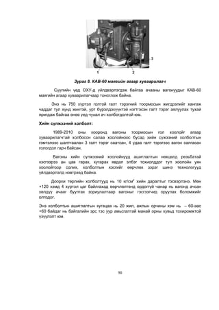 90
Зураг 8. КАВ-60 маягийн агаар хуваарилагч
Сүүлийн үед ОХУ-д үйлдвэрлэгдэж байгаа ачааны вагонуудыг КАВ-60
маягийн агаар хуваарилагчаар тоноглож байна.
Энэ нь 750 хүртэл голтой галт тэрэгний тоормосын жигдрэлийг хангаж
чаддаг тул хүнд жинтэй, урт бүрэлдэхүүнтэй нэгтгэсэн галт тэрэг аялуулах тухай
яригдаж байгаа өнөө үед чухал ач холбогдолтой юм.
Хийн сүлжээний холболт:
1989-2010 оны хооронд вагоны тоормосын гол хоолойг агаар
хуваарилагчтай холбосон салаа хоолойноос бусад хийн сүжээний холболтын
гэмтэлээс шалтгаалан 3 галт тэрэг саатсан, 4 удаа галт тэрэгээс вагон салгасан
гологдол гарч байсан.
Вагоны хийн сүлжээний хоолойнууд ашиглалтын нөхцөлд резьбатай
хэсгээрээ ан цав гарах, хугарах явдал элбэг тохиолддог тул хоолойн уян
хоолойгоор солих, холболтын хэсгийг өөрчлөх зэрэг шинэ технологууд
үйлдвэрлэлд нэвтрээд байна.
Доорхи төрлийн холболтууд нь 10 кг/см2
хийн даралтыг тэсвэрлэнэ. Мөн
+120 хэмд 4 хүртэл цаг байлгахад өөрчлөлтөнд ордоггүй чанар нь вагонд ачсан
хөлдүү ачааг буулгах зориулалтаар вагоныг гэсгээгчид оруулах боломжийг
олгодог.
Энэ холболтын ашиглалтын хугацаа нь 20 жил, ажлын орчины хэм нь – 60-аас
+60 байдаг нь байгалийн эрс тэс уур амьсгалтай манай орны хувьд тохиромжтой
үзүүлэлт юм.
 