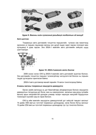 91
Зураг 9. Вагоны хийн сүлжээний резьбагүй холболтын эд ангиуд
Авто дэглэм:
Тоормосын авто дэглэмийн тэгшитгэх поршенгийн түгжээн хэв гажилтанд
орсоноос уг поршен гацсанаас вагоны хос дугуй гацаж чирэг гарсан гологдол мөн
хугацаанд 4 удаа гарсан. Энэ 265А-1 маягийн авто дэглэмийн хийцээс шууд
шалтгаалдаг.
Зураг 10. 265А-4 маягийн авто дэглэм
2006 оноос эхлэн ОХУ-д 265А-4 маягийн авто дэглэмийг ашиглах болсон.
Энэ дэглэмийн тэгшитгэх поршенг түгæýýгүйгээр чиглүүлэгчтэй болсон нь поршен
гацдаг дутагдалыг арилгасан байна.
265А-4 авто дэглэмээр манай паркийн 14 вагон тоноглогдоод байна.
Ачааны вагоны тоормосын хөшүүргэн дамжуулга:
Орчин үеийн вагонууд нь урт баазтайгаар үйлдвэрлэгдэх болсон хөшүүргэн
дамжуулгын татуургууд урт болж, жин нь нэмэгдсэнээс аялалын үед доош гулзайж
вагоны арын хөндлөвчтэй үрэлдэж улмаар тасарч чирэгдэх нөхцлийг бүрдүүлсэн
тохиолдол сүүлийн үед их гарах болсон.
ОХУ-д ийм маягийн хөшүүргэн дамжуулгатай урт хийцтэй тавцант вагоныг
14 дюйм /356 мм/-ын голчтой тоормосын цилиндрээр, хагас болон битүү вагоныг
10 дюйм /254 мм/-ын голчтой тоормосын цилиндрээр тус тус тоноглох болсон.
 