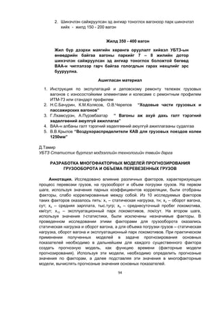 94
2. Шинэчлэн сайжруулсан эд ангиар тоноглох вагоноор парк шинэчлэл
хийх - жилд 150 - 200 вагон
Жилд 350 - 400 вагон
Жил бүр дээрхи маягийн хөрөнгө оруулалт хийвэл УБТЗ-ын
өнөөдрийн байгаа вагоны паркийг 7 – 8 жилийн дотор
шинэчлэн сайжруулсан эд ангиар тоноглох боложтой бөгөөд
ВАА-н чиглэлээр гарч байгаа гологдлын гарах нөхцлийг эрс
бууруулна.
Ашигласан материал
1. Инструкция по экспулатаций и деповскому ремонту тележек грузовых
вагонов с износостойкими элементами и колесаме с ремонтным профилем
ИТМ-73 или стандарт профилем
2. Н.С.Бачурин, К.М.Колясов, О.В.Черепов “Ходовые части грузовых и
пассажирских вагонов”
3. Г.Лхамсүрэн, А.Пүрэвбаатар “ Вагоны аж ахуй дахь галт тэрэгний
хөдөлгөөний аюулгүй ажиллагаа”
4. ВАА-н албаны галт тэрэгний хөдөлгөөний аюулгүй ажиллагааны судалгаа
5. В.В.Крылов “Воздухораспределители КАВ для грузовых поездов колеи
1250мм”
Д.Тамир
УБТЗ Статистик бүртгэл мэдээллийн технологийн төвийн дарга
РАЗРАБОТКА МНОГОФАКТОРНЫХ МОДЕЛЕЙ ПРОГНОЗИРОВАНИЯ
ГРУЗООБОРОТА И ОБЪЕМА ПЕРЕВЕЗЕННЫХ ГРУЗОВ
Аннотация. Исследовано влияние различных факторов, характеризующих
процесс перевозки грузов, на грузооборот и объем погрузки грузов. На первом
шаге, используя значения парных коэффициентов корреляции, были отобраны
факторы, слабо коррелированные между собой. Из 10 исследуемых факторов
таких факторов оказалось пять: х1 – статическая нагрузка, тн; х2 – оборот вагона,
сут; х4 – средняя зарплата, тыс.тугр; х9 – среднесуточный пробег локомотива,
км/сут; х10 – эксплуатационный парк локомотивов, лок/сут. На втором шаге,
используя значения t-статистики, были исключены незначимые факторы. В
проведенном исследовании этими факторами для грузооборота оказались
статическая нагрузка и оборот вагона, а для объема погрузки грузов – статическая
нагрузка, оборот вагона и эксплуатационный парк локомотивов. При практическом
применении полученных моделей в задаче прогнозирования основных
показателей необходимо в дальнейшем для каждого существенного фактора
создать прогнозную модель, как функцию времени (факторные модели
прогнозирования). Используя эти модели, необходимо определить прогнозные
значения по факторам, а далее подставляя эти значения в многофакторные
модели, вычислять прогнозные значения основных показателей.
 