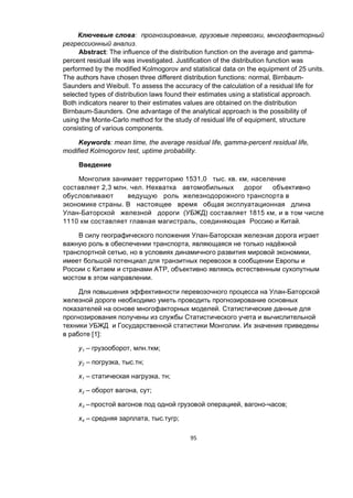 95
Ключевые слова: прогнозирование, грузовые перевозки, многофакторный
регрессионный анализ.
Abstract: The influence of the distribution function on the average and gamma-
percent residual life was investigated. Justification of the distribution function was
performed by the modified Kolmogorov and statistical data on the equipment of 25 units.
The authors have chosen three different distribution functions: normal, Birnbaum-
Saunders and Weibull. To assess the accuracy of the calculation of a residual life for
selected types of distribution laws found their estimates using a statistical approach.
Both indicators nearer to their estimates values are obtained on the distribution
Birnbaum-Saunders. One advantage of the analytical approach is the possibility of
using the Monte-Carlo method for the study of residual life of equipment, structure
consisting of various components.
Keywords: mean time, the average residual life, gamma-percent residual life,
modified Kolmogorov test, uptime probability.
Введение
Монголия занимает территорию 1531,0 тыс. кв. км, население
составляет 2,3 млн. чел. Нехватка автомобильных дорог объективно
обусловливают ведущую роль железнодорожного транспорта в
экономике страны. В настоящее время общая эксплуатационная длина
Улан-Баторской железной дороги (УБЖД) составляет 1815 км, и в том числе
1110 км составляет главная магистраль, соединяющая Россию и Китай.
В силу географического положения Улан-Баторская железная дорога играет
важную роль в обеспечении транспорта, являющаяся не только надёжной
транспортной сетью, но в условиях динамичного развития мировой экономики,
имеет большой потенциал для транзитных перевозок в сообщении Европы и
России с Китаем и странами АТР, объективно являясь естественным сухопутным
мостом в этом направлении.
Для повышения эффективности перевозочного процесса на Улан-Баторской
железной дороге необходимо уметь проводить прогнозирование основных
показателей на основе многофакторных моделей. Статистические данные для
прогнозирования получены из службы Статистического учета и вычислительной
техники УБЖД и Государственной статистики Монголии. Их значения приведены
в работе [1]:
у1 – грузооборот, млн.ткм;
у2 – погрузка, тыс.тн;
х1 – статическая нагрузка, тн;
х2 – оборот вагона, сут;
х3 – простой вагонов под одной грузовой операцией, вагоно-часов;
х4 – средняя зарплата, тыс.тугр;
 