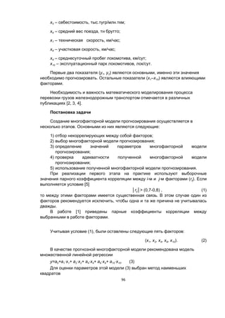 96
х5 – себестоимость, тыс.тугр/млн.ткм;
х6 – средний вес поезда, тн брутто;
х7 – техническая скорость, км/час;
х8 – участковая скорость, км/час;
х9 – среднесуточный пробег локомотива, км/сут;
х10 – эксплуатационный парк локомотивов, лок/сут.
Первые два показателя (у1, у2) являются основными, именно эти значения
необходимо прогнозировать. Остальные показатели (х1–х10) являются влияющими
факторами.
Необходимость и важность математического моделирования процесса
перевозки грузов железнодорожным транспортом отмечается в различных
публикациях [2, 3, 4].
Постановка задачи
Создание многофакторной модели прогнозирования осуществляется в
несколько этапов. Основными из них являются следующие:
1) отбор некоррелирующих между собой факторов;
2) выбор многофакторной модели прогнозирования;
3) определение значений параметров многофакторной модели
прогнозирования;
4) проверка адекватности полученной многофакторной модели
прогнозирования;
5) использование полученной многофакторной модели прогнозирования.
При реализации первого этапа на практике используют выборочные
значения парного коэффициента корреляции между i-м и j-м факторами (rij). Если
выполняется условие [5]
│rij│> (0,7-0,8) , (1)
то между этими факторами имеется существенная связь. В этом случае один из
факторов рекомендуется исключить, чтобы одна и та же причина не учитывалась
дважды.
В работе [1] приведены парные коэффициенты корреляции между
выбранными в работе факторами.
Учитывая условие (1), были оставлены следующие пять факторов:
(х1, х2, х4, х9, х10). (2)
В качестве прогнозной многофакторной модели рекомендована модель
множественной линейной регрессии
y=a0+a1·x1+ a2·x2+ a4·x4+ a9·x9+ a10·x10. (3)
Для оценки параметров этой модели (3) выбран метод наименьших
квадратов
 