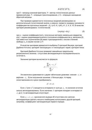 97
A=(ET
E)-1
(ET
Y), (4)
где Е – матрица значений факторов, Y – вектор статистических данных
(временной ряд), Т – операция транспонирования, (-1) – операция нахождения
обратной матрицы.
При проверке адекватности полученных моделей рекомендован их
дополнительный статистический анализ, а именно: провести проверку значимости
коэффициентов прогнозных моделей – H0: bj=0, H1: bj≠0, j=1, 2, 4, 9, 10. В качестве
критерия рекомендована t-статистика [6]
tj=aj/s(aj)→t(v0) , (5)
где aj – оценки коэффициентов bj, полученные методом наименьших квадратов;
s(aj) – оценки среднеквадратического отклонения коэффициентов aj; величина (5)
при известных ограничениях [6] имеет t-распределение c числом степеней
свободы v0, в нашем случае v0=7.
В качестве критериев адекватности выбраны F-критерий Фишера, критерий
Дарбина-Уотсона, критерий «восходящих» и «нисходящих» серий, критерий пиков.
Критерий Дарбина-Уотсона проверяет важнейшую предпосылку
регрессионного анализа – отсутствие автокорреляции в последовательности
остатков et.
Значение критерия вычисляется по формуле





 m
t
t
m
t
tt
e
ee
d
1
2
2
2
1 )(
.
Эта величина сравнивается с двумя табличными уровнями: нижним - 1d и
верхним - 2d . Если полученное значение d больше двух, то перед
сопоставлением его нужно преобразовать:
dd  4 .
Если d (или d) находится в интервале от нуля до 1d , то значения остатков
сильно автокоррелированы. Если значение d -критерия попадает в интервал от
2d до 2, то автокорреляция отсутствует.
Если 21 ddd  - однозначного вывода об отсутствии или наличии
автокорреляции сделать нельзя и необходимо использовать другой критерий,
например, коэффициент автокорреляции первого порядка.
 