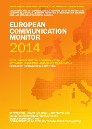 eUropean
CoMMUniCation
Monitor
eXCellenCe in StrateGiC CoMMUniCation –
keY iSSUeS, leaDerShip, GenDer anD Mobile MeDia.
reSUltS of a SUrVeY in 42 CoUntrieS.
2014
topiCS inClUDe:
profeSSional CoMMUniCation in the DiGital aGe
networkinG praCtiCeS anD platforMS
Mobile CoMMUniCation
CharaCteriStiCS of eXCellent CoMMUniCation fUnCtionS
ANSGAR ZERFASS, RALPH TENCH, DEJAN VERČIČ, PIET VERHOEVEN & ANGELES MORENO
a StUDY ConDUCteD bY the eUropean pUbliC relationS eDUCation anD reSearCh
aSSoCiation (eUprera), the eUropean aSSoCiation of CoMMUniCation DireCtorS
(eaCD) anD CoMMUniCation DireCtor MaGaZine
 