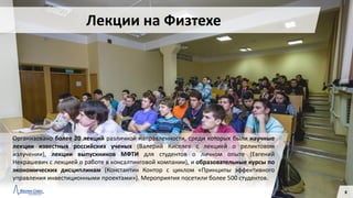 Организовано более 20 лекций различной направленности, среди которых были научные
лекции известных российских ученых (Валерий Киселев с лекцией о реликтовом
излучении), лекции выпускников МФТИ для студентов о личном опыте (Евгений
Некрашевич с лекцией о работе в консалтинговой компании), и образовательные курсы по
экономических дисциплинам (Константин Контор с циклом «Принципы эффективного
управления инвестиционными проектами»). Мероприятия посетили более 500 студентов.
8
Лекции на Физтехе
 