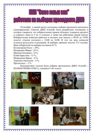30 октября в нашей школе состоялись выборы президента школьного
самоуправления. Советом ДШО «СемьЯ» было разработано положение, в
котором говорится, что избирательным правом обладают учащиеся среднего
и старшего звена (с 5 по 11 классы), а также все работники нашей школы.
Избирательная комиссия работала в актовом зале школы, с 08:30 до 14:00,
подсчет голосов состоялся с 14:00 до 16:00. В этот же день комиссия
огласила результаты голосования. В выборах приняли участие 313 человек.
Явка избирателей на выборы составила 63 %.
Колмагорова Ольга - 29%,
Непершина Мария - 24 %,
Щанова Екатерина - 21%,
Кляйн Кристина - 13 %,
Мокрушина Ирина – 6 %,
Терехина Анастасия – 4 %,
Против всех – 3 %.
Большинством голосов была избрана президентом ДШО «СемьЯ» -
КОЛМАГОРОВА ОЛЬГА, учащаяся 9 «Б» класса
 